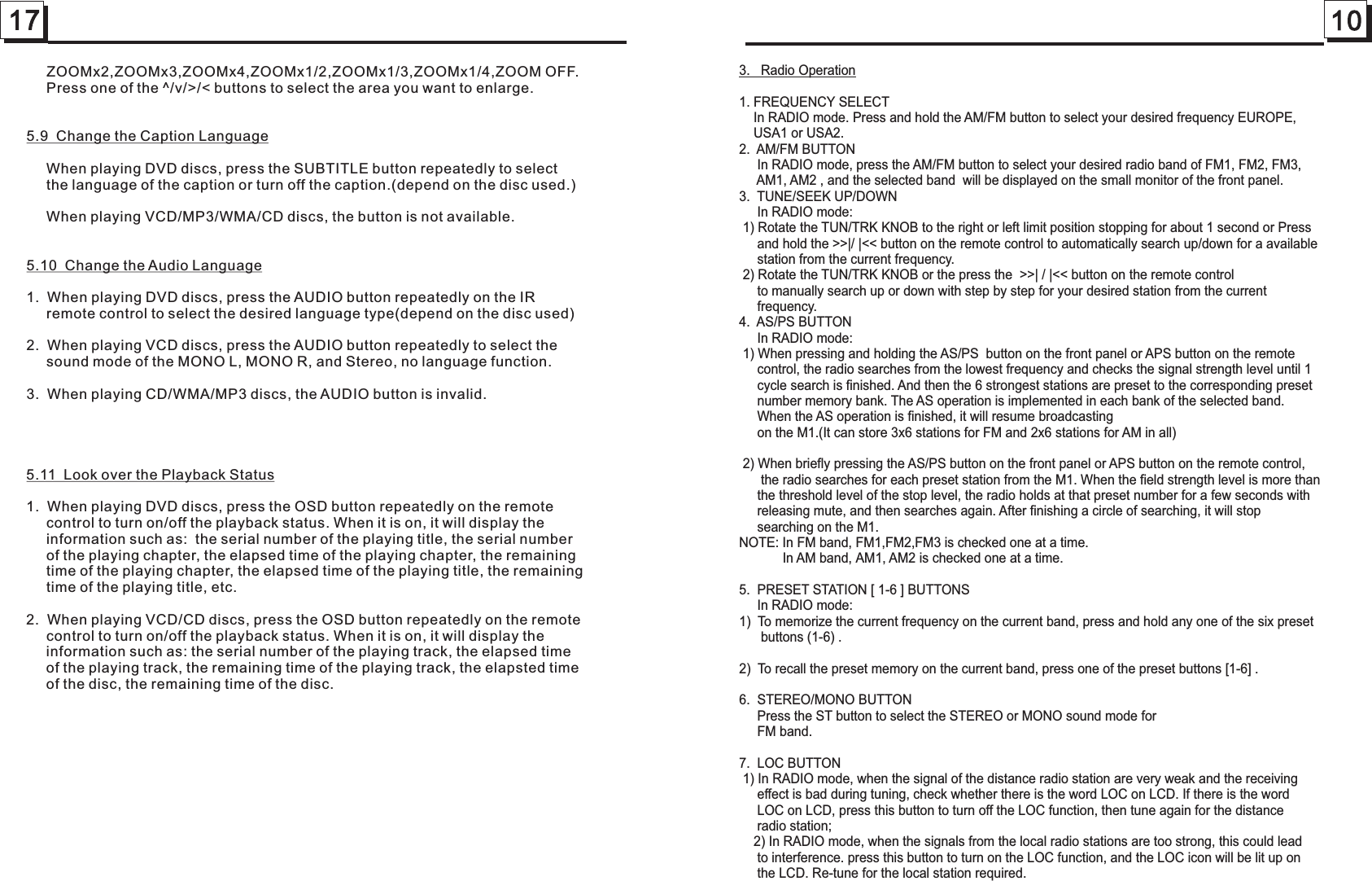 17 103.   Radio Operation1. FREQUENCY SELECT    In RADIO mode. Press and hold the AM/FM button to select your desired frequency EUROPE,    USA1 or USA2.2.  AM/FM BUTTON     In RADIO mode, press the AM/FM button to select your desired radio band of FM1, FM2, FM3,     AM1, AM2 , and the selected band  will be displayed on the small monitor of the front panel.3.  TUNE/SEEK UP/DOWN     In RADIO mode: 1) Rotate the TUN/TRK KNOB to the right or left limit position stopping for about 1 second or Press     and hold the &gt;&gt;|/ |&lt;&lt; button on the remote control to automatically search up/down for a available     station from the current frequency.  2) Rotate the TUN/TRK KNOB or the press the  &gt;&gt;| / |&lt;&lt; button on the remote control      to manually search up or down with step by step for your desired station from the current      frequency.  4.  AS/PS BUTTON     In RADIO mode: 1) When pressing and holding the AS/PS  button on the front panel or APS button on the remote      control, the radio searches from the lowest frequency and checks the signal strength level until 1      cycle search is finished. And then the 6 strongest stations are preset to the corresponding preset     number memory bank. The AS operation is implemented in each bank of the selected band.      When the AS operation is finished, it will resume broadcasting      on the M1.(It can store 3x6 stations for FM and 2x6 stations for AM in all)  2) When briefly pressing the AS/PS button on the front panel or APS button on the remote control,       the radio searches for each preset station from the M1. When the field strength level is more than      the threshold level of the stop level, the radio holds at that preset number for a few seconds with      releasing mute, and then searches again. After finishing a circle of searching, it will stop      searching on the M1.NOTE: In FM band, FM1,FM2,FM3 is checked one at a time.            In AM band, AM1, AM2 is checked one at a time.5.  PRESET STATION [ 1-6 ] BUTTONS     In RADIO mode:1)  To memorize the current frequency on the current band, press and hold any one of the six preset       buttons (1-6) .2)  To recall the preset memory on the current band, press one of the preset buttons [1-6] .6.  STEREO/MONO BUTTON     Press the ST button to select the STEREO or MONO sound mode for      FM band.7.  LOC BUTTON 1) In RADIO mode, when the signal of the distance radio station are very weak and the receiving      effect is bad during tuning, check whether there is the word LOC on LCD. If there is the word      LOC on LCD, press this button to turn off the LOC function, then tune again for the distance      radio station;     2) In RADIO mode, when the signals from the local radio stations are too strong, this could lead      to interference. press this button to turn on the LOC function, and the LOC icon will be lit up on      the LCD. Re-tune for the local station required.     ZOOMx2,ZOOMx3,ZOOMx4,ZOOMx1/2,ZOOMx1/3,ZOOMx1/4,ZOOM OFF.     Press one of the ^/v/&gt;/&lt; buttons to select the area you want to enlarge.5.9  Change the Caption Language     When playing DVD discs, press the SUBTITLE button repeatedly to select      the language of the caption or turn off the caption.(depend on the disc used.)     When playing VCD/MP3/WMA/CD discs, the button is not available.5.10  Change the Audio Language1.  When playing DVD discs, press the AUDIO button repeatedly on the IR      remote control to select the desired language type(depend on the disc used)2.  When playing VCD discs, press the AUDIO button repeatedly to select the      sound mode of the MONO L, MONO R, and Stereo, no language function.3.  When playing CD/WMA/MP3 discs, the AUDIO button is invalid. 5.11  Look over the Playback Status1.  When playing DVD discs, press the OSD button repeatedly on the remote      control to turn on/off the playback status. When it is on, it will display the      information such as:  the serial number of the playing title, the serial number      of the playing chapter, the elapsed time of the playing chapter, the remaining      time of the playing chapter, the elapsed time of the playing title, the remaining      time of the playing title, etc.2.  When playing VCD/CD discs, press the OSD button repeatedly on the remote      control to turn on/off the playback status. When it is on, it will display the      information such as: the serial number of the playing track, the elapsed time      of the playing track, the remaining time of the playing track, the elapsted time      of the disc, the remaining time of the disc.