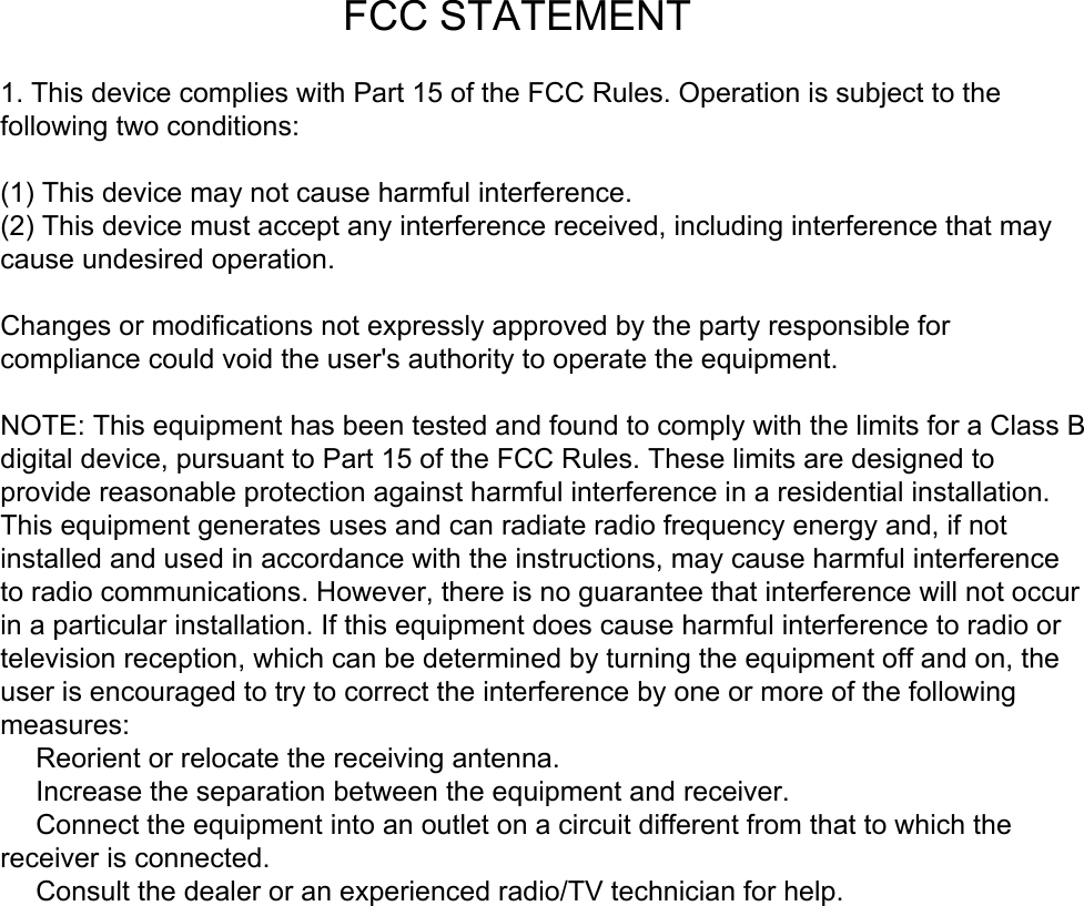                                            FCC STATEMENT1. This device complies with Part 15 of the FCC Rules. Operation is subject to thefollowing two conditions:(1) This device may not cause harmful interference.(2) This device must accept any interference received, including interference that may cause undesired operation.Changes or modifications not expressly approved by the party responsible for compliance could void the user&apos;s authority to operate the equipment.NOTE: This equipment has been tested and found to comply with the limits for a Class Bdigital device, pursuant to Part 15 of the FCC Rules. These limits are designed to provide reasonable protection against harmful interference in a residential installation.This equipment generates uses and can radiate radio frequency energy and, if notinstalled and used in accordance with the instructions, may cause harmful interference to radio communications. However, there is no guarantee that interference will not occur in a particular installation. If this equipment does cause harmful interference to radio ortelevision reception, which can be determined by turning the equipment off and on, the user is encouraged to try to correct the interference by one or more of the following measures:　 Reorient or relocate the receiving antenna.　 Increase the separation between the equipment and receiver.　 Connect the equipment into an outlet on a circuit different from that to which thereceiver is connected.　 Consult the dealer or an experienced radio/TV technician for help.