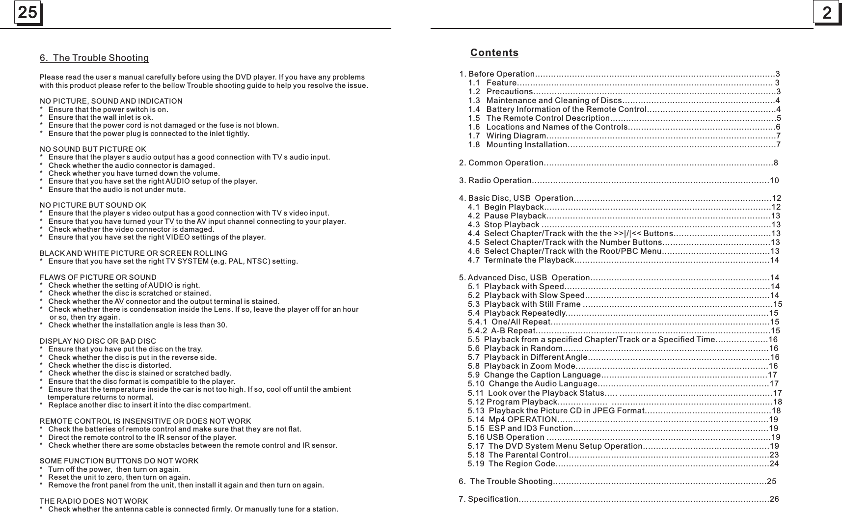 225     Contents1. Before Operation...........................................................................................3    1.1   Feature................................................................................................. 3    1.2   Precautions............................................................................................3    1.3   Maintenance and Cleaning of Discs..........................................................4    1.4   Battery Information of the Remote Control.................................................4    1.5   The Remote Control Description...............................................................5    1.6   Locations and Names of the Controls........................................................6    1.7   Wiring Diagram.......................................................................................7    1.8   Mounting Installation...............................................................................72. Common Operation.......................................................................................83. Radio Operation..........................................................................................104. Basic Disc, USB  Operation...........................................................................12    4.1  Begin Playback......................................................................................12    4.2  Pause Playback.....................................................................................13    4.3  Stop Playback .......................................................................................13    4.4  Select Chapter/Track with the the &gt;&gt;|/|&lt;&lt; Buttons.....................................13    4.5  Select Chapter/Track with the Number Buttons.........................................13    4.6  Select Chapter/Track with the Root/PBC Menu.........................................13    4.7  Terminate the Playback..........................................................................145. Advanced Disc, USB  Operation....................................................................14    5.1  Playback with Speed..............................................................................14    5.2  Playback with Slow Speed......................................................................14    5.3  Playback with Still Frame ........................................................................15    5.4  Playback Repeatedly.............................................................................15    5.4.1  One/All Repeat...................................................................................15    5.4.2  A-B Repeat.........................................................................................15    5.5  Playback from a specified Chapter/Track or a Specified Time....................16    5.6  Playback in Random..............................................................................16    5.7  Playback in Different Angle.....................................................................16    5.8  Playback in Zoom Mode.........................................................................16    5.9  Change the Caption Language...............................................................17    5.10  Change the Audio Language.................................................................17    5.11  Look over the Playback Status..... ..........................................................17    5.12 Program Playback...................  .............................................................18    5.13  Playback the Picture CD in JPEG Format................................................18    5.14  Mp4 OPERATION................................................................................19    5.15  ESP and ID3 Function..........................................................................19    5.16 USB Operation .....................................................................................19    5.17  The DVD System Menu Setup Operation................................................19    5.18  The Parental Control............................................................................23    5.19  The Region Code.................................................................................246.  The Trouble Shooting.................................................................................257. Specification...............................................................................................266.  The Trouble ShootingNO PICTURE, SOUND AND INDICATION*   Ensure that the power switch is on. *   Ensure that the wall inlet is ok. *   Ensure that the power cord is not damaged or the fuse is not blown. *   Ensure that the power plug is connected to the inlet tightly. NO SOUND BUT PICTURE OK*   Ensure that the player s audio output has a good connection with TV s audio input. *   Check whether the audio connector is damaged. *   Check whether you have turned down the volume. *   Ensure that you have set the right AUDIO setup of the player. *   Ensure that the audio is not under mute. NO PICTURE BUT SOUND OK*   Ensure that the player s video output has a good connection with TV s video input. *   Ensure that you have turned your TV to the AV input channel connecting to your player. *   Check whether the video connector is damaged. *   Ensure that you have set the right VIDEO settings of the player. BLACK AND WHITE PICTURE OR SCREEN ROLLING *   Ensure that you have set the right TV SYSTEM (e.g. PAL, NTSC) setting. FLAWS OF PICTURE OR SOUND *   Check whether the setting of AUDIO is right. *   Check whether the disc is scratched or stained. *   Check whether the AV connector and the output terminal is stained. *   Check whether there is condensation inside the Lens. If so, leave the player off for an hour     or so, then try again.*   Check whether the installation angle is less than 30.DISPLAY NO DISC OR BAD DISC *   Ensure that you have put the disc on the tray. *   Check whether the disc is put in the reverse side. *   Check whether the disc is distorted. *   Check whether the disc is stained or scratched badly. *   Ensure that the disc format is compatible to the player. *   Ensure that the temperature inside the car is not too high. If so, cool off until the ambient    temperature returns to normal.*   Replace another disc to insert it into the disc compartment.REMOTE CONTROL IS INSENSITIVE OR DOES NOT WORK *   Check the batteries of remote control and make sure that they are not flat. *   Direct the remote control to the IR sensor of the player. *   Check whether there are some obstacles between the remote control and IR sensor. SOME FUNCTION BUTTONS DO NOT WORK *   Turn off the power,  then turn on again. *   Reset the unit to zero, then turn on again.*   Remove the front panel from the unit, then install it again and then turn on again. THE RADIO DOES NOT WORK*   Check whether the antenna cable is connected firmly. Or manually tune for a station.Please read the user s manual carefully before using the DVD player. If you have any problems with this product please refer to the bellow Trouble shooting guide to help you resolve the issue.