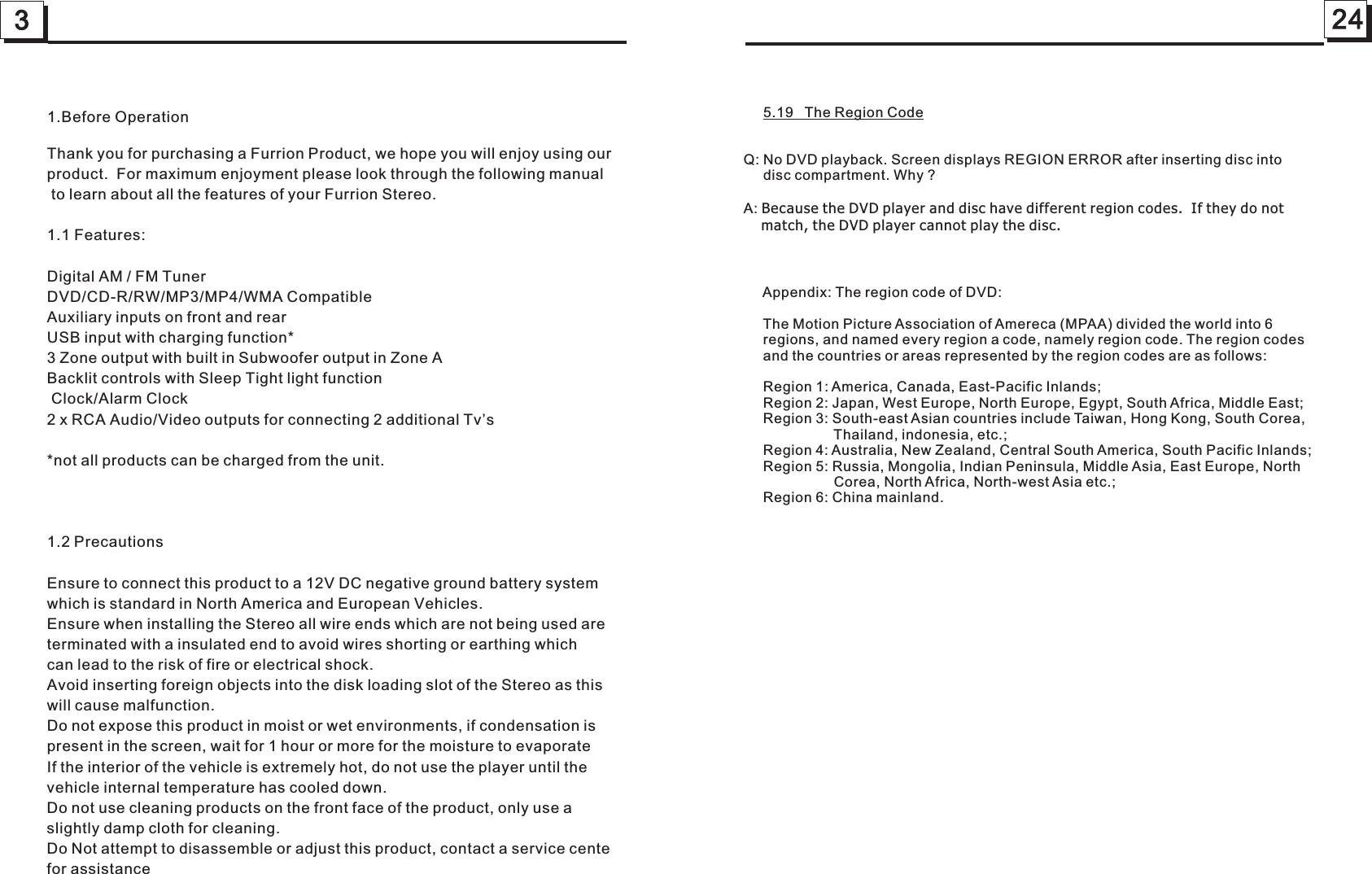324     5.19   The Region CodeQ: No DVD playback. Screen displays REGION ERROR after inserting disc into      disc compartment. Why ?A: Because the DVD player and disc have different region codes.  If they do not     match, the DVD player cannot play the disc.     Appendix: The region code of DVD:     The Motion Picture Association of Amereca (MPAA) divided the world into 6      regions, and named every region a code, namely region code. The region codes     and the countries or areas represented by the region codes are as follows:     Region 1: America, Canada, East-Pacific Inlands;     Region 2: Japan, West Europe, North Europe, Egypt, South Africa, Middle East;     Region 3: South-east Asian countries include Taiwan, Hong Kong, South Corea,                        Thailand, indonesia, etc.;     Region 4: Australia, New Zealand, Central South America, South Pacific Inlands;     Region 5: Russia, Mongolia, Indian Peninsula, Middle Asia, East Europe, North                        Corea, North Africa, North-west Asia etc.;     Region 6: China mainland.   1.Before OperationThank you for purchasing a Furrion Product, we hope you will enjoy using our product.  For maximum enjoyment please look through the following manual to learn about all the features of your Furrion Stereo.1.1 Features:Digital AM / FM TunerDVD/CD-R/RW/MP3/MP4/WMA CompatibleAuxiliary inputs on front and rearUSB input with charging function* 3 Zone output with built in Subwoofer output in Zone ABacklit controls with Sleep Tight light function Clock/Alarm Clock2 x RCA Audio/Video outputs for connecting 2 additional Tv’s*not all products can be charged from the unit.1.2 PrecautionsEnsure to connect this product to a 12V DC negative ground battery system which is standard in North America and European Vehicles.Ensure when installing the Stereo all wire ends which are not being used areterminated with a insulated end to avoid wires shorting or earthing whichcan lead to the risk of fire or electrical shock.Avoid inserting foreign objects into the disk loading slot of the Stereo as this will cause malfunction.Do not expose this product in moist or wet environments, if condensation is present in the screen, wait for 1 hour or more for the moisture to evaporateIf the interior of the vehicle is extremely hot, do not use the player until the vehicle internal temperature has cooled down.Do not use cleaning products on the front face of the product, only use a slightly damp cloth for cleaning.Do Not attempt to disassemble or adjust this product, contact a service centefor assistance 