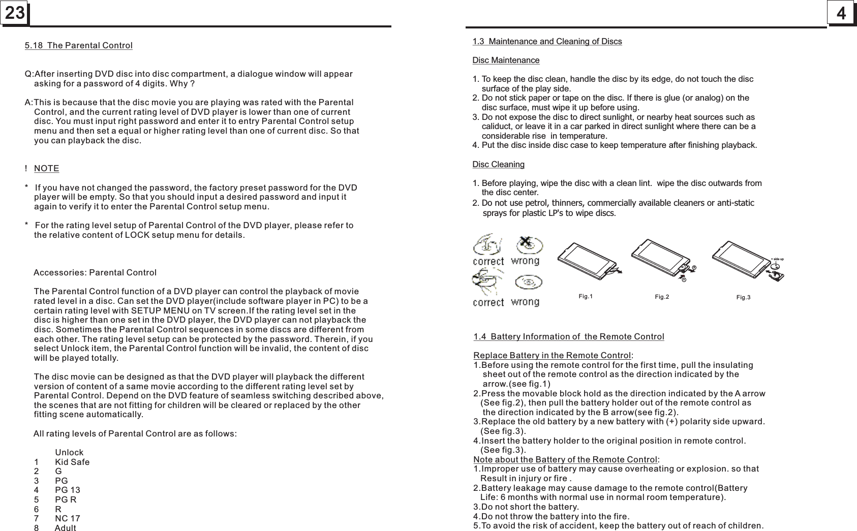 4231.3  Maintenance and Cleaning of DiscsDisc Maintenance1. To keep the disc clean, handle the disc by its edge, do not touch the disc     surface of the play side.2. Do not stick paper or tape on the disc. If there is glue (or analog) on the     disc surface, must wipe it up before using.3. Do not expose the disc to direct sunlight, or nearby heat sources such as     caliduct, or leave it in a car parked in direct sunlight where there can be a    considerable rise  in temperature. 4. Put the disc inside disc case to keep temperature after finishing playback.Disc Cleaning1. Before playing, wipe the disc with a clean lint.  wipe the disc outwards from    the disc center.2. .   Do not use petrol, thinners, commercially available cleaners or anti-static     sprays for plastic LP&apos;s to wipe discs 1.4  Battery Information of  the Remote ControlReplace Battery in the Remote Control:1.Before using the remote control for the first time, pull the insulating    sheet out of the remote control as the direction indicated by the      arrow.(see fig.1)2.Press the movable block hold as the direction indicated by the A arrow   (See fig.2), then pull the battery holder out of the remote control as     the direction indicated by the B arrow(see fig.2).3.Replace the old battery by a new battery with (+) polarity side upward.   (See fig.3).4.Insert the battery holder to the original position in remote control.   (See fig.3).Note about the Battery of the Remote Control:1.Improper use of battery may cause overheating or explosion. so that    Result in injury or fire .2.Battery leakage may cause damage to the remote control(Battery    Life: 6 months with normal use in normal room temperature).3.Do not short the battery. 4.Do not throw the battery into the fire.5.To avoid the risk of accident, keep the battery out of reach of children.Fig.1 Fig.2 Fig.3AB+ side up5.18  The Parental ControlQ:After inserting DVD disc into disc compartment, a dialogue window will appear     asking for a password of 4 digits. Why ?A:This is because that the disc movie you are playing was rated with the Parental     Control, and the current rating level of DVD player is lower than one of current     disc. You must input right password and enter it to entry Parental Control setup     menu and then set a equal or higher rating level than one of current disc. So that     you can playback the disc.!   NOTE *   If you have not changed the password, the factory preset password for the DVD     player will be empty. So that you should input a desired password and input it     again to verify it to enter the Parental Control setup menu.*   For the rating level setup of Parental Control of the DVD player, please refer to     the relative content of LOCK setup menu for details.    Accessories: Parental Control    The Parental Control function of a DVD player can control the playback of movie     rated level in a disc. Can set the DVD player(include software player in PC) to be a     certain rating level with SETUP MENU on TV screen.If the rating level set in the     disc is higher than one set in the DVD player, the DVD player can not playback the     disc. Sometimes the Parental Control sequences in some discs are different from     each other. The rating level setup can be protected by the password. Therein, if you     select Unlock item, the Parental Control function will be invalid, the content of disc     will be played totally.    The disc movie can be designed as that the DVD player will playback the different     version of content of a same movie according to the different rating level set by     Parental Control. Depend on the DVD feature of seamless switching described above,     the scenes that are not fitting for children will be cleared or replaced by the other     fitting scene automatically.    All rating levels of Parental Control are as follows:             Unlock    1       Kid Safe    2       G    3       PG    4       PG 13    5       PG R    6       R    7       NC 17    8       Adult    