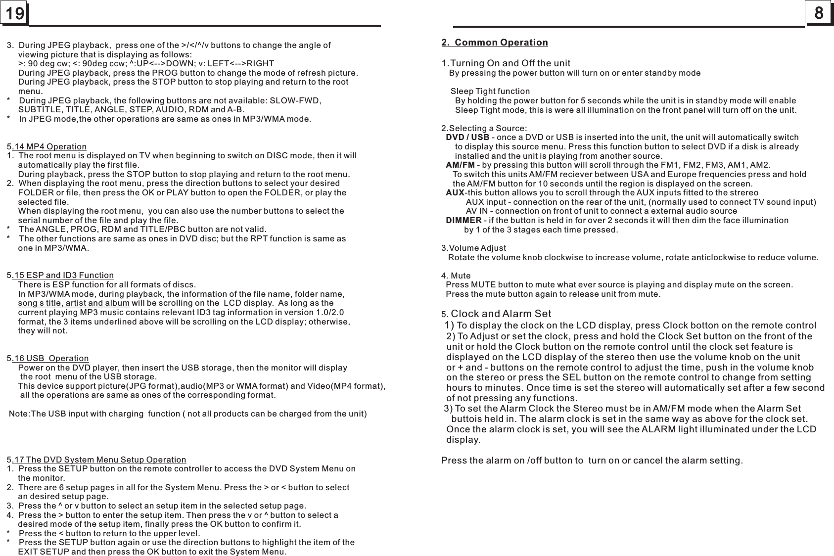 19 83.  During JPEG playback,  press one of the &gt;/&lt;/^/v buttons to change the angle of      viewing picture that is displaying as follows:     &gt;: 90 deg cw; &lt;: 90deg ccw; ^:UP&lt;--&gt;DOWN; v: LEFT&lt;--&gt;RIGHT     During JPEG playback, press the PROG button to change the mode of refresh picture.       During JPEG playback, press the STOP button to stop playing and return to the root      menu.     *    During JPEG playback, the following buttons are not available: SLOW-FWD,     SUBTITLE, TITLE, ANGLE, STEP, AUDIO, RDM and A-B.       *    In JPEG mode,the other operations are same as ones in MP3/WMA mode.     5.14 MP4 Operation1.  The root menu is displayed on TV when beginning to switch on DISC mode, then it will      automatically play the first file.     During playback, press the STOP button to stop playing and return to the root menu.      2.  When displaying the root menu, press the direction buttons to select your desired      FOLDER or file, then press the OK or PLAY button to open the FOLDER, or play the      selected file.     When displaying the root menu,  you can also use the number buttons to select the      serial number of the file and play the file.     *    The ANGLE, PROG, RDM and TITLE/PBC button are not valid.*    The other functions are same as ones in DVD disc; but the RPT function is same as      one in MP3/WMA.5.15 ESP and ID3 Function     There is ESP function for all formats of discs.     In MP3/WMA mode, during playback, the information of the file name, folder name,       song s title, artist and album will be scrolling on the  LCD display.  As long as the      current playing MP3 music contains relevant ID3 tag information in version 1.0/2.0      format, the 3 items underlined above will be scrolling on the LCD display; otherwise,       they will not.5.16 USB  Operation     Power on the DVD player, then insert the USB storage, then the monitor will display      the root  menu of the USB storage.5.17 The DVD System Menu Setup Operation1.  Press the SETUP button on the remote controller to access the DVD System Menu on      the monitor. 2.  There are 6 setup pages in all for the System Menu. Press the &gt; or &lt; button to select      an desired setup page.  3.  Press the ^ or v button to select an setup item in the selected setup page.4.  Press the &gt; button to enter the setup item. Then press the v or ^ button to select a      desired mode of the setup item, finally press the OK button to confirm it.*    Press the &lt; button to return to the upper level.*    Press the SETUP button again or use the direction buttons to highlight the item of the      EXIT SETUP and then press the OK button to exit the System Menu.     This device support picture(JPG format),audio(MP3 or WMA format) and Video(MP4 format),      all the operations are same as ones of the corresponding format.     Note:The USB input with charging  function ( not all products can be charged from the unit)2.  Common Operation1.Turning On and Off the unit   By pressing the power button will turn on or enter standby mode    Sleep Tight function      By holding the power button for 5 seconds while the unit is in standby mode will enable      Sleep Tight mode, this is were all illumination on the front panel will turn off on the unit.2.Selecting a Source:  DVD / USB - once a DVD or USB is inserted into the unit, the unit will automatically switch      to display this source menu. Press this function button to select DVD if a disk is already      installed and the unit is playing from another source.  AM/FM - by pressing this button will scroll through the FM1, FM2, FM3, AM1, AM2.      To switch this units AM/FM reciever between USA and Europe frequencies press and hold      the AM/FM button for 10 seconds until the region is displayed on the screen.  AUX-this button allows you to scroll through the AUX inputs fitted to the strereo           AUX input - connection on the rear of the unit, (normally used to connect TV sound input)           AV IN - connection on front of unit to connect a external audio source  DIMMER - if the button is held in for over 2 seconds it will then dim the face illumination          by 1 of the 3 stages each time pressed.3.Volume Adjust   Rotate the volume knob clockwise to increase volume, rotate anticlockwise to reduce volume.4. Mute  Press MUTE button to mute what ever source is playing and display mute on the screen.  Press the mute button again to release unit from mute.5. Clock and Alarm Set 1) To display the clock on the LCD display, press Clock botton on the remote control  2) To Adjust or set the clock, press and hold the Clock Set button on the front of the  unit or hold the Clock button on the remote control until the clock set feature is  displayed on the LCD display of the stereo then use the volume knob on the unit  or + and - buttons on the remote control to adjust the time, push in the volume knob  on the stereo or press the SEL button on the remote control to change from setting  hours to minutes. Once time is set the stereo will automatically set after a few second  of not pressing any functions. 3) To set the Alarm Clock the Stereo must be in AM/FM mode when the Alarm Set     buttois held in. The alarm clock is set in the same way as above for the clock set.  Once the alarm clock is set, you will see the ALARM light illuminated under the LCD  display.Press the alarm on /off button to  turn on or cancel the alarm setting. 