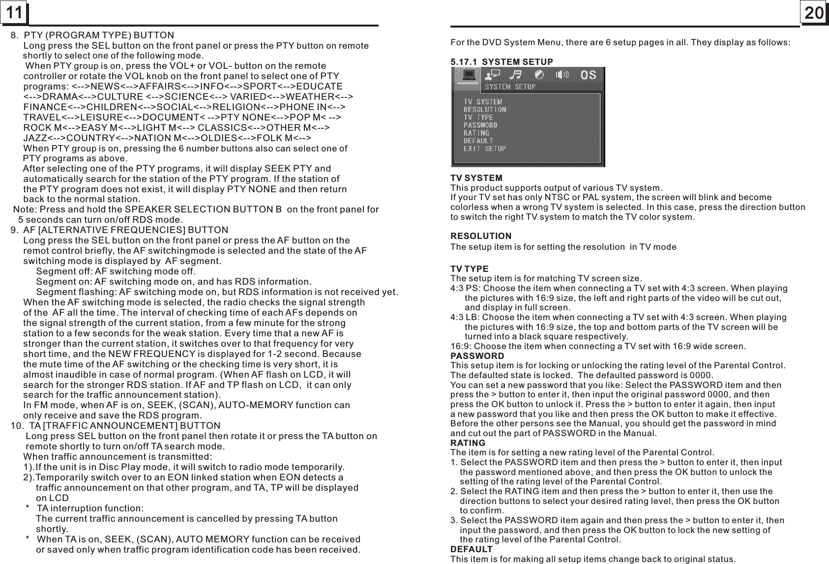 11 208.  PTY (PROGRAM TYPE) BUTTON     Long press the SEL button on the front panel or press the PTY button on remote     shortly to select one of the following mode.      When PTY group is on, press the VOL+ or VOL- button on the remote      controller or rotate the VOL knob on the front panel to select one of PTY      programs: &lt;--&gt;NEWS&lt;--&gt;AFFAIRS&lt;--&gt;INFO&lt;--&gt;SPORT&lt;--&gt;EDUCATE     &lt;--&gt;DRAMA&lt;--&gt;CULTURE &lt;--&gt;SCIENCE&lt;--&gt; VARIED&lt;--&gt;WEATHER&lt;--&gt;     FINANCE&lt;--&gt;CHILDREN&lt;--&gt;SOCIAL&lt;--&gt;RELIGION&lt;--&gt;PHONE IN&lt;--&gt;     TRAVEL&lt;--&gt;LEISURE&lt;--&gt;DOCUMENT&lt; --&gt;PTY NONE&lt;--&gt;POP M&lt; --&gt;     ROCK M&lt;--&gt;EASY M&lt;--&gt;LIGHT M&lt;--&gt; CLASSICS&lt;--&gt;OTHER M&lt;--&gt;      JAZZ&lt;--&gt;COUNTRY&lt;--&gt;NATION M&lt;--&gt;OLDIES&lt;--&gt;FOLK M&lt;--&gt;      When PTY group is on, pressing the 6 number buttons also can select one of     PTY programs as above.     After selecting one of the PTY programs, it will display SEEK PTY and      automatically search for the station of the PTY program. If the station of     the PTY program does not exist, it will display PTY NONE and then return     back to the normal station. Note: Press and hold the SPEAKER SELECTION BUTTON B  on the front panel for   5 seconds can turn on/off RDS mode.     9.  AF [ALTERNATIVE FREQUENCIES] BUTTON     Long press the SEL button on the front panel or press the AF button on the     remot control briefly, the AF switchingmode is selected and the state of the AF     switching mode is displayed by  AF segment.          Segment off: AF switching mode off.          Segment on: AF switching mode on, and has RDS information.          Segment flashing: AF switching mode on, but RDS information is not received yet.     When the AF switching mode is selected, the radio checks the signal strength      of the  AF all the time. The interval of checking time of each AFs depends on      the signal strength of the current station, from a few minute for the strong      station to a few seconds for the weak station. Every time that a new AF is      stronger than the current station, it switches over to that frequency for very      short time, and the NEW FREQUENCY is displayed for 1-2 second. Because      the mute time of the AF switching or the checking time is very short, it is      almost inaudible in case of normal program. (When AF flash on LCD, it will      search for the stronger RDS station. If AF and TP flash on LCD,  it can only      search for the traffic announcement station).          In FM mode, when AF is on, SEEK, (SCAN), AUTO-MEMORY function can      only receive and save the RDS program.      10.  TA [TRAFFIC ANNOUNCEMENT] BUTTON      Long press SEL button on the front panel then rotate it or press the TA button on       remote shortly to turn on/off TA search mode.     When traffic announcement is transmitted:     1).If the unit is in Disc Play mode, it will switch to radio mode temporarily.     2).Temporarily switch over to an EON linked station when EON detects a           traffic announcement on that other program, and TA, TP will be displayed           on LCD      *   TA interruption function:          The current traffic announcement is cancelled by pressing TA button           shortly.       *   When TA is on, SEEK, (SCAN), AUTO MEMORY function can be received           or saved only when traffic program identification code has been received.     For the DVD System Menu, there are 6 setup pages in all. They display as follows: 5.17.1  SYSTEM SETUP                TV SYSTEM          This product supports output of various TV system.If your TV set has only NTSC or PAL system, the screen will blink and become colorless when a wrong TV system is selected. In this case, press the direction button to switch the right TV system to match the TV color system.RESOLUTIONeTV TYPE The setup item is for matching TV screen size.                   4:3 PS: Choose the item when connecting a TV set with 4:3 screen. When playing      the pictures with 16:9 size, the left and right parts of the video will be cut out,      and display in full screen.          4:3 LB: Choose the item when connecting a TV set with 4:3 screen. When playing      the pictures with 16:9 size, the top and bottom parts of the TV screen will be      turned into a black square respectively.                                     16:9: Choose the item when connecting a TV set with 16:9 wide screen.PASSWORD This setup item is for locking or unlocking the rating level of the Parental Control.The defaulted state is locked.  The defaulted password is 0000. You can set a new password that you like: Select the PASSWORD item and then press the &gt; button to enter it, then input the original password 0000, and then press the OK button to unlock it. Press the &gt; button to enter it again, then input a new password that you like and then press the OK button to make it effective. Before the other persons see the Manual, you should get the password in mind and cut out the part of PASSWORD in the Manual.  RATING The item is for setting a new rating level of the Parental Control.  1. Select the PASSWORD item and then press the &gt; button to enter it, then input     the password mentioned above, and then press the OK button to unlock the     setting of the rating level of the Parental Control. 2. Select the RATING item and then press the &gt; button to enter it, then use the     direction buttons to select your desired rating level, then press the OK button    to confirm.3. Select the PASSWORD item again and then press the &gt; button to enter it, then     input the password, and then press the OK button to lock the new setting of     the rating level of the Parental Control. DEFAULT This item is for making all setup items change back to original status. The setup item is for setting the resolution  in TV mod