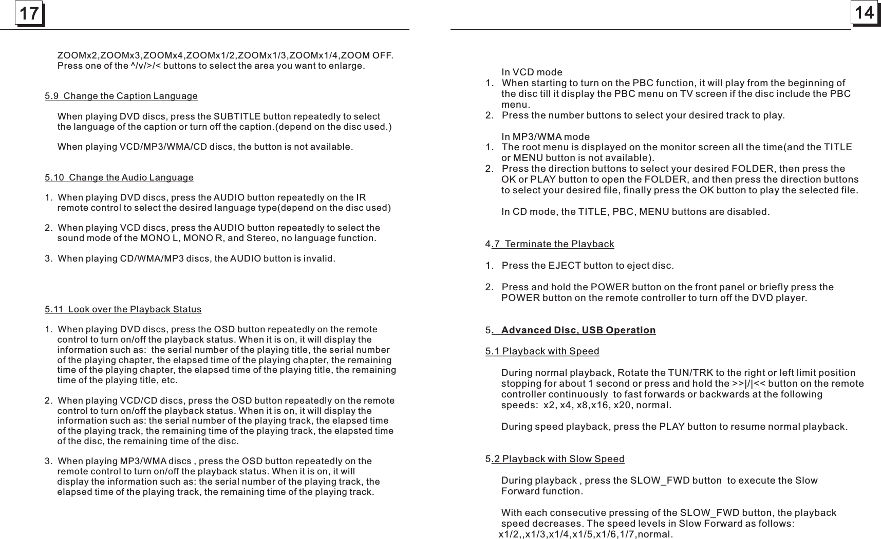 17 14      In VCD mode  1.   When starting to turn on the PBC function, it will play from the beginning of       the disc till it display the PBC menu on TV screen if the disc include the PBC       menu.       2.   Press the number buttons to select your desired track to play.      In MP3/WMA mode1.   The root menu is displayed on the monitor screen all the time(and the TITLE       or MENU button is not available). 2.   Press the direction buttons to select your desired FOLDER, then press the       OK or PLAY button to open the FOLDER, and then press the direction buttons       to select your desired file, finally press the OK button to play the selected file.      In CD mode, the TITLE, PBC, MENU buttons are disabled.4.7  Terminate the Playback1.   Press the EJECT button to eject disc.2.   Press and hold the POWER button on the front panel or briefly press the       POWER button on the remote controller to turn off the DVD player.   5.   Advanced Disc, USB Operation5.1 Playback with Speed      During normal playback, Rotate the TUN/TRK to the right or left limit position      stopping for about 1 second or press and hold the &gt;&gt;|/|&lt;&lt; button on the remote       controller continuously  to fast forwards or backwards at the following      speeds:  x2, x4, x8,x16, x20, normal.            During speed playback, press the PLAY button to resume normal playback.  5.2 Playback with Slow Speed      During playback , press the SLOW_FWD button  to execute the Slow       Forward function.       With each consecutive pressing of the SLOW_FWD button, the playback       speed decreases. The speed levels in Slow Forward as follows:      x1/2,,x1/3,x1/4,x1/5,x1/6,1/7,normal.     ZOOMx2,ZOOMx3,ZOOMx4,ZOOMx1/2,ZOOMx1/3,ZOOMx1/4,ZOOM OFF.     Press one of the ^/v/&gt;/&lt; buttons to select the area you want to enlarge.5.9  Change the Caption Language     When playing DVD discs, press the SUBTITLE button repeatedly to select      the language of the caption or turn off the caption.(depend on the disc used.)     When playing VCD/MP3/WMA/CD discs, the button is not available.5.10  Change the Audio Language1.  When playing DVD discs, press the AUDIO button repeatedly on the IR      remote control to select the desired language type(depend on the disc used)2.  When playing VCD discs, press the AUDIO button repeatedly to select the      sound mode of the MONO L, MONO R, and Stereo, no language function.3.  When playing CD/WMA/MP3 discs, the AUDIO button is invalid. 5.11  Look over the Playback Status1.  When playing DVD discs, press the OSD button repeatedly on the remote      control to turn on/off the playback status. When it is on, it will display the      information such as:  the serial number of the playing title, the serial number      of the playing chapter, the elapsed time of the playing chapter, the remaining      time of the playing chapter, the elapsed time of the playing title, the remaining      time of the playing title, etc.2.  When playing VCD/CD discs, press the OSD button repeatedly on the remote      control to turn on/off the playback status. When it is on, it will display the      information such as: the serial number of the playing track, the elapsed time      of the playing track, the remaining time of the playing track, the elapsted time      of the disc, the remaining time of the disc.3.  When playing MP3/WMA discs , press the OSD button repeatedly on the      remote control to turn on/off the playback status. When it is on, it will      display the information such as: the serial number of the playing track, the      elapsed time of the playing track, the remaining time of the playing track.