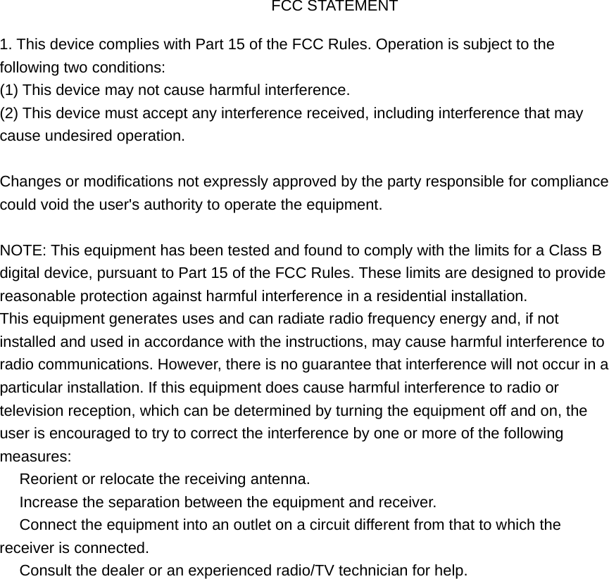 FCC STATEMENT 1. This device complies with Part 15 of the FCC Rules. Operation is subject to thefollowing two conditions: (1) This device may not cause harmful interference. (2) This device must accept any interference received, including interference that may cause undesired operation. Changes or modifications not expressly approved by the party responsible for compliance could void the user&apos;s authority to operate the equipment. NOTE: This equipment has been tested and found to comply with the limits for a Class B digital device, pursuant to Part 15 of the FCC Rules. These limits are designed to provide reasonable protection against harmful interference in a residential installation. This equipment generates uses and can radiate radio frequency energy and, if not installed and used in accordance with the instructions, may cause harmful interference to radio communications. However, there is no guarantee that interference will not occur in a particular installation. If this equipment does cause harmful interference to radio or television reception, which can be determined by turning the equipment off and on, the user is encouraged to try to correct the interference by one or more of the following measures:  Reorient or relocate the receiving antenna.　  Increase the separation between the equipment and receiver.　  Connect the equipment into an outlet on a circuit different from that to which the 　receiver is connected.  Consult the dealer or an e　xperienced radio/TV technician for help. 