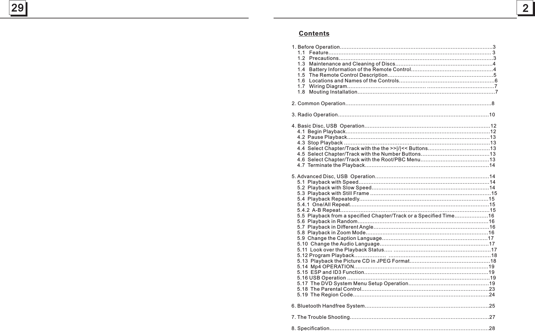 229     Contents1. Before Operation...........................................................................................3    1.1   Feature................................................................................................. 3    1.2   Precautions............................................................................................3    1.3   Maintenance and Cleaning of Discs..........................................................4    1.4   Battery Information of the Remote Control.................................................4    1.5   The Remote Control Description...............................................................5    1.6   Locations and Names of the Controls.........................................................6    1.7   Wiring Diagram............................................... ........................................7    1.8   Mouting Installation..................................................................................72. Common Operation.......................................................................................83. Radio Operation..........................................................................................104. Basic Disc, USB  Operation...........................................................................12    4.1  Begin Playback......................................................................................12    4.2  Pause Playback.....................................................................................13    4.3  Stop Playback .......................................................................................13    4.4  Select Chapter/Track with the the &gt;&gt;|/|&lt;&lt; Buttons.....................................13    4.5  Select Chapter/Track with the Number Buttons.........................................13    4.6  Select Chapter/Track with the Root/PBC Menu.........................................13    4.7  Terminate the Playback..........................................................................145. Advanced Disc, USB  Operation....................................................................14    5.1  Playback with Speed..............................................................................14    5.2  Playback with Slow Speed......................................................................14    5.3  Playback with Still Frame ........................................................................15    5.4  Playback Repeatedly.............................................................................15    5.4.1  One/All Repeat...................................................................................15    5.4.2  A-B Repeat.........................................................................................15    5.5  Playback from a specified Chapter/Track or a Specified Time....................16    5.6  Playback in Random..............................................................................16    5.7  Playback in Different Angle.....................................................................16    5.8  Playback in Zoom Mode.........................................................................16    5.9  Change the Caption Language...............................................................17    5.10  Change the Audio Language.................................................................17    5.11  Look over the Playback Status..... ..........................................................17    5.12 Program Playback...................  .............................................................18    5.13  Playback the Picture CD in JPEG Format................................................18    5.14  Mp4 OPERATION................................................................................19    5.15  ESP and ID3 Function..........................................................................19    5.16 USB Operation .....................................................................................19    5.17  The DVD System Menu Setup Operation................................................19    5.18  The Parental Control............................................................................23    5.19  The Region Code.................................................................................246. Bluetooth Handfree System..........................................................................25    7. The Trouble Shooting...................................................................................278. Specification...............................................................................................28