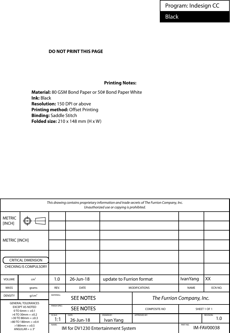 This drawing contains proprietary information and trade secrets of The Furrion Company, Inc.  Unauthorized use or copying is prohibited.METRIC [INCH]METRIC [INCH]CRITICAL DIMENSIONCHECKING IS COMPULSORYVOLUME cm3MASS grams REV. DATE MODIFICATIONS NAME ECN NO.DENSITY g/cm3MATERIAL: The Furrion Company, Inc.GENERAL TOLERANCESEXCEPT AS NOTED0 TO 6mm = ±0.1&gt;6 TO 30mm = ±0.2&gt;30 TO 80mm = ±0.3&gt;80 TO 180mm = ±0.4&gt;180mm = ±0.5ANGULAR = ± 3°FINISH SPEC:COMPOSITE-NO SHEET 1 OF 1SCALE: DATE: DRAWN BY: APPROVED BY: REVISION:NAME: PART NO.Program: Indesign CCBlackIM for DV1230 Entertainment System  IM-FAV000381.0IvanYang XXIvan Yang26-Jun-181.0 26-Jun-18 update to Furrion formatPrinting Notes:Material: 80 GSM Bond Paper or 50# Bond Paper WhiteInk: BlackResolution: 150 DPI or abovePrinting method: Offset PrintingBinding: Saddle StitchFolded size: 210 x 148 mm (H x W)DO NOT PRINT THIS PAGE