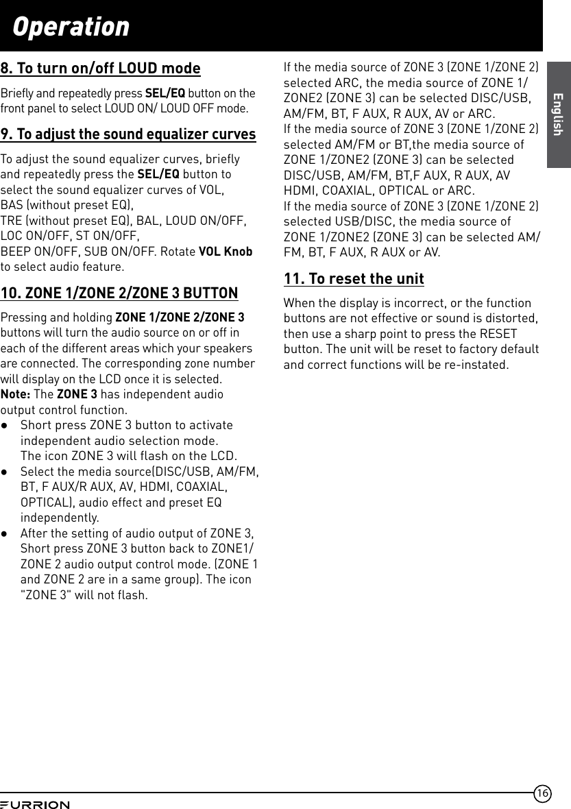 16Operation8. To turn on/off LOUD modeBriefly and repeatedly press SEL/EQ button on the front panel to select LOUD ON/ LOUD OFF mode.9. To adjust the sound equalizer curvesTo adjust the sound equalizer curves, briefly and repeatedly press the SEL/EQ button to select the sound equalizer curves of VOL,  BAS (without preset EQ),TRE (without preset EQ), BAL, LOUD ON/OFF, LOC ON/OFF, ST ON/OFF,BEEP ON/OFF, SUB ON/OFF. Rotate VOL Knob to select audio feature.10. ZONE 1/ZONE 2/ZONE 3 BUTTONPressing and holding ZONE 1/ZONE 2/ZONE 3  buttons will turn the audio source on or off in each of the different areas which your speakers are connected. The corresponding zone number will display on the LCD once it is selected.Note: The ZONE 3 has independent audio output control function. ●Short press ZONE 3 button to activate independent audio selection mode.  The icon ZONE 3 will flash on the LCD. ●Select the media source(DISC/USB, AM/FM, BT, F AUX/R AUX, AV, HDMI, COAXIAL, OPTICAL), audio effect and preset EQ independently. ●After the setting of audio output of ZONE 3, Short press ZONE 3 button back to ZONE1/ZONE 2 audio output control mode. (ZONE 1 and ZONE 2 are in a same group). The icon &quot;ZONE 3&quot; will not flash. If the media source of ZONE 3 (ZONE 1/ZONE 2) selected ARC, the media source of ZONE 1/ZONE2 (ZONE 3) can be selected DISC/USB, AM/FM, BT, F AUX, R AUX, AV or ARC.If the media source of ZONE 3 (ZONE 1/ZONE 2)  selected AM/FM or BT,the media source of ZONE 1/ZONE2 (ZONE 3) can be selected DISC/USB, AM/FM, BT,F AUX, R AUX, AV HDMI, COAXIAL, OPTICAL or ARC.If the media source of ZONE 3 (ZONE 1/ZONE 2)  selected USB/DISC, the media source of ZONE 1/ZONE2 (ZONE 3) can be selected AM/FM, BT, F AUX, R AUX or AV.11. To reset the unitWhen the display is incorrect, or the function buttons are not effective or sound is distorted, then use a sharp point to press the RESET button. The unit will be reset to factory default and correct functions will be re-instated.English