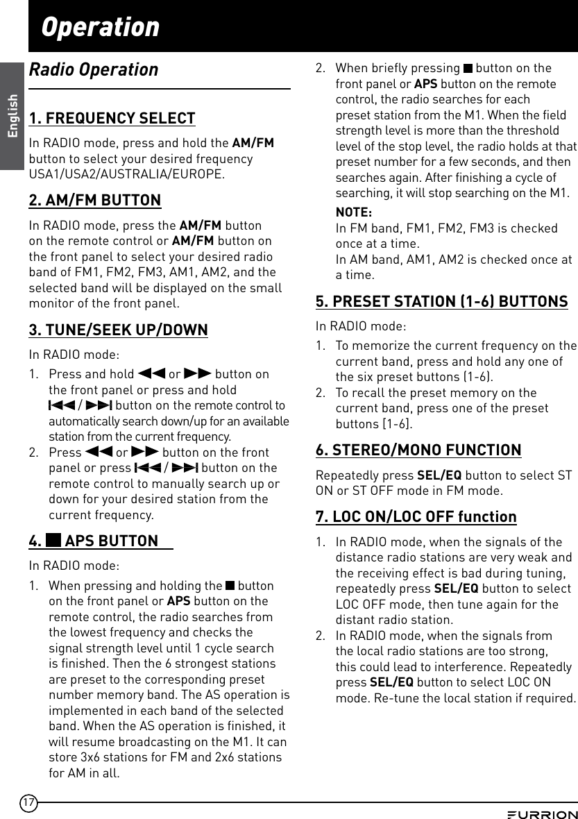 17OperationRadio Operation1. FREQUENCY SELECTIn RADIO mode, press and hold the AM/FM  button to select your desired frequency USA1/USA2/AUSTRALIA/EUROPE.2. AM/FM BUTTONIn RADIO mode, press the AM/FM button on the remote control or AM/FM button on the front panel to select your desired radio band of FM1, FM2, FM3, AM1, AM2, and the selected band will be displayed on the small monitor of the front panel.3. TUNE/SEEK UP/DOWNIn RADIO mode:1.  Press and hold   or   button on the front panel or press and hold   /   button on the remote control to automatically search down/up for an available station from the current frequency.2.  Press   or   button on the front panel or press   /   button on the remote control to manually search up or down for your desired station from the current frequency.4.   APS BUTTONIn RADIO mode:1.  When pressing and holding the   button on the front panel or APS button on the remote control, the radio searches from the lowest frequency and checks the signal strength level until 1 cycle search is finished. Then the 6 strongest stations are preset to the corresponding preset number memory band. The AS operation is implemented in each band of the selected band. When the AS operation is finished, it will resume broadcasting on the M1. It can store 3x6 stations for FM and 2x6 stations for AM in all.2.  When briefly pressing   button on the front panel or APS button on the remote control, the radio searches for each preset station from the M1. When the field strength level is more than the threshold level of the stop level, the radio holds at that preset number for a few seconds, and then searches again. After finishing a cycle of searching, it will stop searching on the M1.NOTE: In FM band, FM1, FM2, FM3 is checked once at a time.In AM band, AM1, AM2 is checked once at a time.5. PRESET STATION (1-6) BUTTONSIn RADIO mode:1.  To memorize the current frequency on the current band, press and hold any one of the six preset buttons (1-6).2.  To recall the preset memory on the current band, press one of the preset buttons [1-6].6. STEREO/MONO FUNCTIONRepeatedly press SEL/EQ button to select ST ON or ST OFF mode in FM mode.7. LOC ON/LOC OFF function1.  In RADIO mode, when the signals of the distance radio stations are very weak and the receiving effect is bad during tuning, repeatedly press SEL/EQ button to select LOC OFF mode, then tune again for the distant radio station.2.  In RADIO mode, when the signals from the local radio stations are too strong, this could lead to interference. Repeatedly press SEL/EQ button to select LOC ON mode. Re-tune the local station if required.English