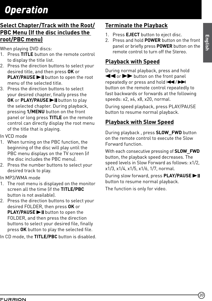 20OperationSelect Chapter/Track with the Root/PBC Menu (If the disc includes the root/PBC menu)When playing DVD discs:1.  Press TITLE button on the remote control to display the title list.2.  Press the direction buttons to select your desired title, and then press OK or  PLAY/PAUSE   button to open the root menu of the selected title.3.  Press the direction buttons to select your desired chapter, finally press the OK or PLAY/PAUSE   button to play the selected chapter. During playback, pressing 1/MENU button on the front panel or long press TITLE on the remote control can directly display the root menu of the title that is playing.In VCD mode1.  When turning on the PBC function, the beginning of the disc will play until the PBC menu displays on the TV screen (if the disc includes the PBC menu). 2.  Press the number buttons to select your desired track to play.In MP3/WMA mode1.  The root menu is displayed on the monitor screen all the time (if the TITLE/PBC button is not available).2.  Press the direction buttons to select your desired FOLDER, then press OK or  PLAY/PAUSE  button to open the FOLDER, and then press the direction buttons to select your desired file, finally press OK button to play the selected file.In CD mode, the TITLE/PBC button is disabled.Terminate the Playback1.  Press EJECT button to eject disc.2.  Press and hold POWER button on the front panel or briefly press POWER button on the remote control to turn off the Stereo.Playback with SpeedDuring normal playback, press and hold   or   button on the front panel repeatedly or press and hold   button on the remote control repeatedly to fast backwards or forwards at the following speeds: x2, x4, x8, x20, normal.During speed playback, press PLAY/PAUSE button to resume normal playback.Playback with Slow SpeedDuring playback , press SLOW_FWD button on the remote control to execute the Slow Forward function.With each consecutive pressing of SLOW_FWD button, the playback speed decreases. The speed levels in Slow Forward as follows: x1/2, x1/3, x1/4, x1/5, x1/6, 1/7, normal.During slow forward, press PLAY/PAUSE   button to resume normal playback.The function is only for video.English