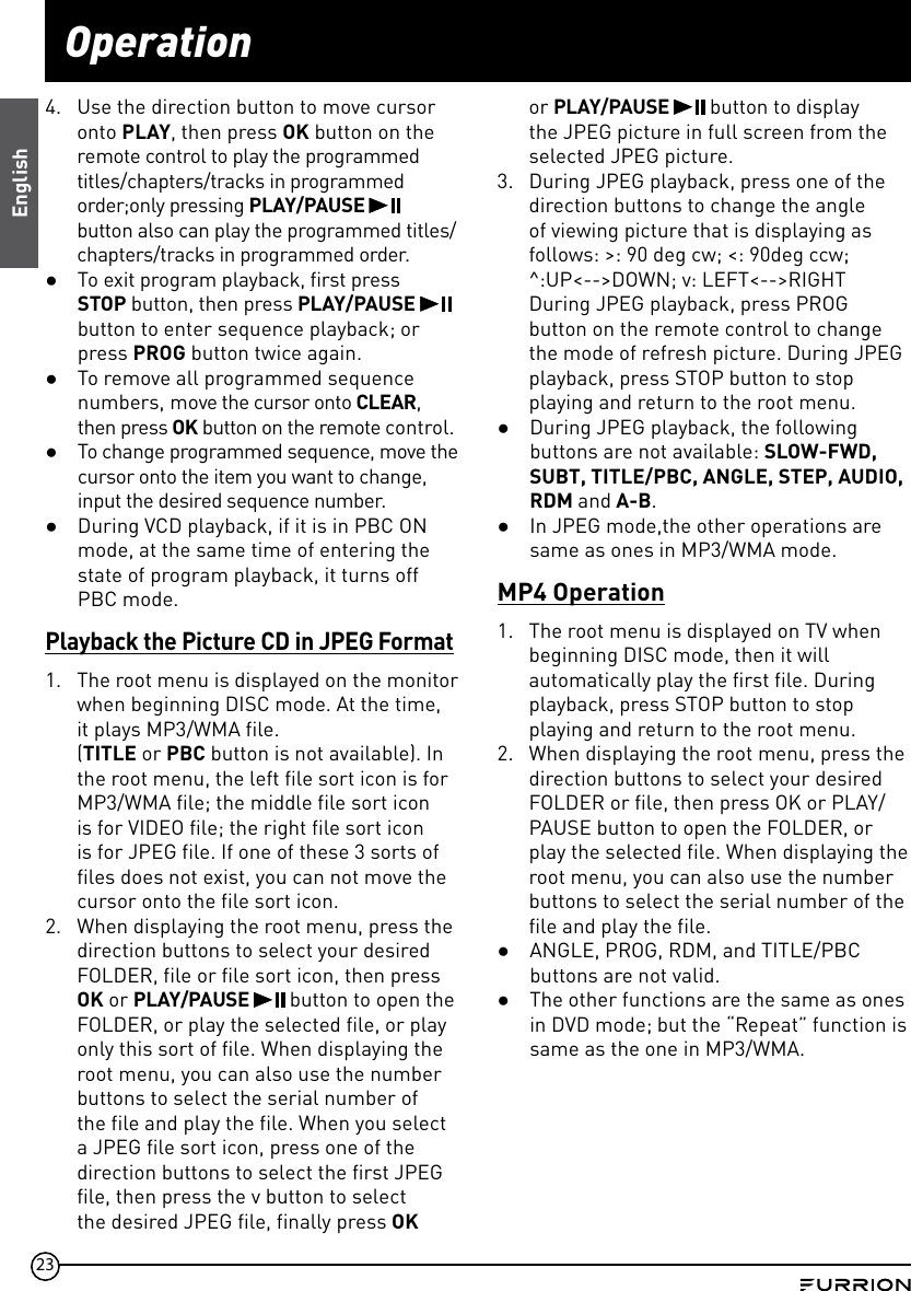 23Operation4.  Use the direction button to move cursor onto PLAY, then press OK button on the remote control to play the programmed titles/chapters/tracks in programmed order;only pressing PLAY/PAUSE   button also can play the programmed titles/chapters/tracks in programmed order. ●To exit program playback, first press STOP button, then press PLAY/PAUSE   button to enter sequence playback; or press PROG button twice again. ●To remove all programmed sequence numbers, move the cursor onto CLEAR, then press OK button on the remote control. ●To change programmed sequence, move the cursor onto the item you want to change, input the desired sequence number. ●During VCD playback, if it is in PBC ON mode, at the same time of entering the state of program playback, it turns off PBC mode.Playback the Picture CD in JPEG Format1.  The root menu is displayed on the monitor when beginning DISC mode. At the time,  it plays MP3/WMA file. (TITLE or PBC button is not available). In the root menu, the left file sort icon is for MP3/WMA file; the middle file sort icon is for VIDEO file; the right file sort icon is for JPEG file. If one of these 3 sorts of files does not exist, you can not move the cursor onto the file sort icon.2.  When displaying the root menu, press the direction buttons to select your desired FOLDER, file or file sort icon, then press OK or PLAY/PAUSE   button to open the FOLDER, or play the selected file, or play only this sort of file. When displaying the root menu, you can also use the number buttons to select the serial number of the file and play the file. When you select a JPEG file sort icon, press one of the direction buttons to select the first JPEG file, then press the v button to select the desired JPEG file, finally press OK or PLAY/PAUSE   button to display the JPEG picture in full screen from the selected JPEG picture.3.  During JPEG playback, press one of the direction buttons to change the angle of viewing picture that is displaying as follows: &gt;: 90 deg cw; &lt;: 90deg ccw; ^:UP&lt;--&gt;DOWN; v: LEFT&lt;--&gt;RIGHT During JPEG playback, press PROG button on the remote control to change the mode of refresh picture. During JPEG playback, press STOP button to stop playing and return to the root menu. ●During JPEG playback, the following buttons are not available: SLOW-FWD, SUBT, TITLE/PBC, ANGLE, STEP, AUDIO, RDM and A-B. ●In JPEG mode,the other operations are same as ones in MP3/WMA mode.MP4 Operation1.  The root menu is displayed on TV when beginning DISC mode, then it will automatically play the first file. During playback, press STOP button to stop playing and return to the root menu.2.  When displaying the root menu, press the direction buttons to select your desired FOLDER or file, then press OK or PLAY/PAUSE button to open the FOLDER, or play the selected file. When displaying the root menu, you can also use the number buttons to select the serial number of the file and play the file. ●ANGLE, PROG, RDM, and TITLE/PBC buttons are not valid. ●The other functions are the same as ones in DVD mode; but the “Repeat” function is same as the one in MP3/WMA.English