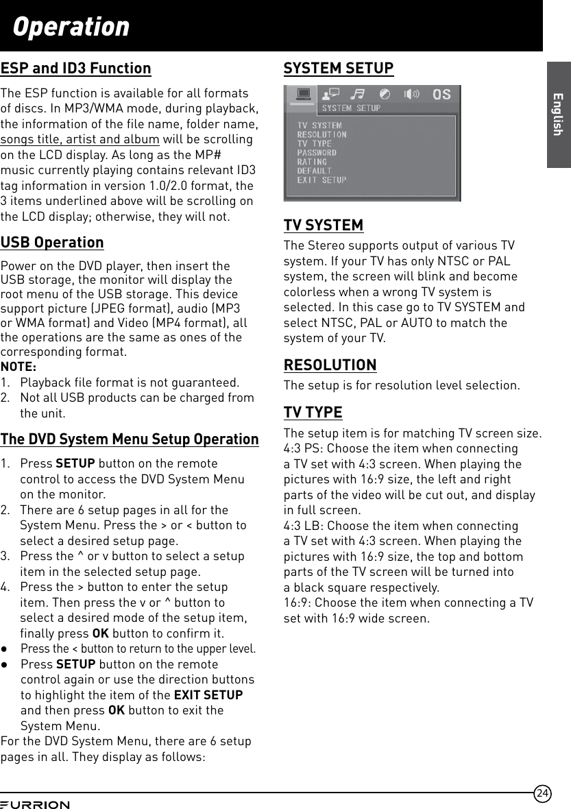 24OperationESP and ID3 FunctionThe ESP function is available for all formats of discs. In MP3/WMA mode, during playback, the information of the file name, folder name,songs title, artist and album will be scrolling on the LCD display. As long as the MP# music currently playing contains relevant ID3 tag information in version 1.0/2.0 format, the 3 items underlined above will be scrolling on the LCD display; otherwise, they will not.USB OperationPower on the DVD player, then insert the USB storage, the monitor will display the root menu of the USB storage. This device support picture (JPEG format), audio (MP3 or WMA format) and Video (MP4 format), all the operations are the same as ones of the corresponding format.NOTE: 1.  Playback file format is not guaranteed.2.  Not all USB products can be charged from the unit.The DVD System Menu Setup Operation1.  Press SETUP button on the remote control to access the DVD System Menu on the monitor.2.  There are 6 setup pages in all for the System Menu. Press the &gt; or &lt; button to select a desired setup page.3.  Press the ^ or v button to select a setup item in the selected setup page.4.  Press the &gt; button to enter the setup item. Then press the v or ^ button to select a desired mode of the setup item, finally press OK button to confirm it. ●Press the &lt; button to return to the upper level. ●Press SETUP button on the remote control again or use the direction buttons to highlight the item of the EXIT SETUP and then press OK button to exit the System Menu.For the DVD System Menu, there are 6 setup pages in all. They display as follows:SYSTEM SETUPTV SYSTEMThe Stereo supports output of various TV system. If your TV has only NTSC or PAL system, the screen will blink and become colorless when a wrong TV system is selected. In this case go to TV SYSTEM and select NTSC, PAL or AUTO to match the system of your TV.RESOLUTIONThe setup is for resolution level selection.TV TYPEThe setup item is for matching TV screen size.4:3 PS: Choose the item when connecting a TV set with 4:3 screen. When playing the pictures with 16:9 size, the left and right parts of the video will be cut out, and display in full screen.4:3 LB: Choose the item when connecting a TV set with 4:3 screen. When playing the pictures with 16:9 size, the top and bottom parts of the TV screen will be turned into  a black square respectively.16:9: Choose the item when connecting a TV set with 16:9 wide screen.English