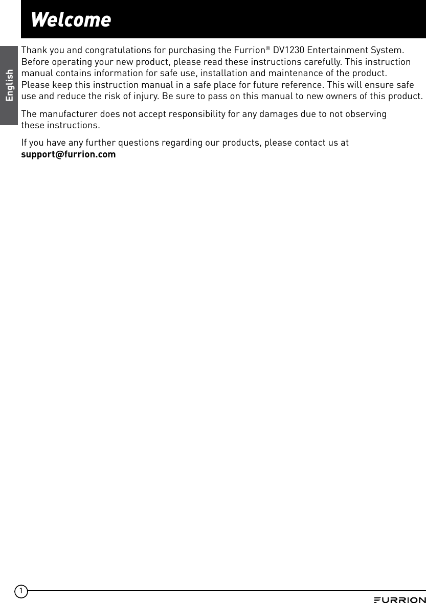 1WelcomeEnglishThank you and congratulations for purchasing the Furrion® DV1230 Entertainment System. Before operating your new product, please read these instructions carefully. This instruction manual contains information for safe use, installation and maintenance of the product.Please keep this instruction manual in a safe place for future reference. This will ensure safe use and reduce the risk of injury. Be sure to pass on this manual to new owners of this product.The manufacturer does not accept responsibility for any damages due to not observing these instructions.If you have any further questions regarding our products, please contact us at supportfurrion.com