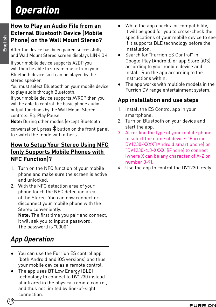 29OperationHow to Play an Audio File from an External Bluetooth Device (Mobile Phone) on the Wall Mount Stereo?After the device has been paired successfully and Wall Mount Stereo screen displays LINK OK.If your mobile device supports A2DP you will then be able to stream music from your Bluetooth device so it can be played by the stereo speaker.You must select Bluetooth on your mobile device to play audio through Bluetooth.If your mobile device supports AVRCP then you will be able to control the basic phone audio output functions by the Wall Mount Stereo controls. Eg. Play Pause.Note: During other modes (except Bluetooth conversation), press   button on the front panel to switch the mode with others.How to Setup Your Stereo Using NFC (only Supports Mobile Phones with NFC Function)?1.  Turn on the NFC function of your mobile phone and make sure the screen is active and unlocked.2.  With the NFC detection area of your phone touch the NFC detection area of the Stereo. You can now connect or disconnect your mobile phone with the Stereo conveniently.Note: The first time you pair and connect,it will ask you to input a password.  The password is &quot;0000&quot;.App Operation ●You can use the Furrion ES control app (both Android and iOS versions) and thus your mobile device as a remote control.  ●The app uses BT Low Energy (BLE) technology to connect to DV1230 instead of infrared in the physical remote control, and thus not limited by line-of-sight connection.  ●While the app checks for compatibility,  it will be good for you to cross-check the specifications of your mobile device to see if it supports BLE technology before the installation.  ●Search for “Furrion ES Control” in Google Play (Android) or app Store (iOS) according to your mobile device and install. Run the app according to the instructions within.  ●The app works with multiple models in the Furrion DV range entertainment system.App installation and use steps1.  Install the ES Control app in your smartphone.2.  Turn on Bluetooth on your device and start the app.3.  According the type of your mobile phone to select the name of device  &quot;Furrion DV1230-XXXX&quot;(Android smart phone) or &quot;DV1230-4.0-XXXX&quot;(iPhone) to connect (where X can be any character of A-Z or number 0-9).4.  Use the app to control the DV1230 freely.English