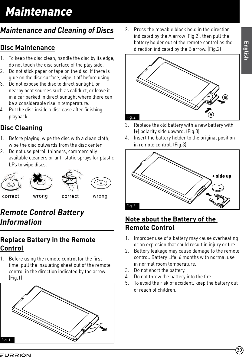 30Maintenance2.  Press the movable block hold in the direction indicated by the A arrow (Fig.2), then pull the battery holder out of the remote control as the direction indicated by the B arrow. (Fig.2)Fig. 23.  Replace the old battery with a new battery with (+) polarity side upward. (Fig.3)4.  Insert the battery holder to the original position in remote control. (Fig.3)side upFig. 3Note about the Battery of the Remote Control1.  Improper use of a battery may cause overheating or an explosion that could result in injury or fire.2.  Battery leakage may cause damage to the remote control. Battery Life: 6 months with normal use in normal room temperature.3.  Do not short the battery.4.  Do not throw the battery into the fire.5.  To avoid the risk of accident, keep the battery out of reach of children.Disc Maintenance1.  To keep the disc clean, handle the disc by its edge, do not touch the disc surface of the play side.2.  Do not stick paper or tape on the disc. If there is glue on the disc surface, wipe it off before using.3.  Do not expose the disc to direct sunlight, or nearby heat sources such as caliduct, or leave it in a car parked in direct sunlight where there can be a considerable rise in temperature.4.  Put the disc inside a disc case after finishing playback.Disc Cleaning1.  Before playing, wipe the disc with a clean cloth, wipe the disc outwards from the disc center.2.  Do not use petrol, thinners, commercially available cleaners or anti-static sprays for plastic LPs to wipe discs.Remote Control Battery InformationReplace Battery in the Remote Control1.  Before using the remote control for the first time, pull the insulating sheet out of the remote control in the direction indicated by the arrow. (Fig.1)Fig. 1Maintenance and Cleaning of DiscsEnglish