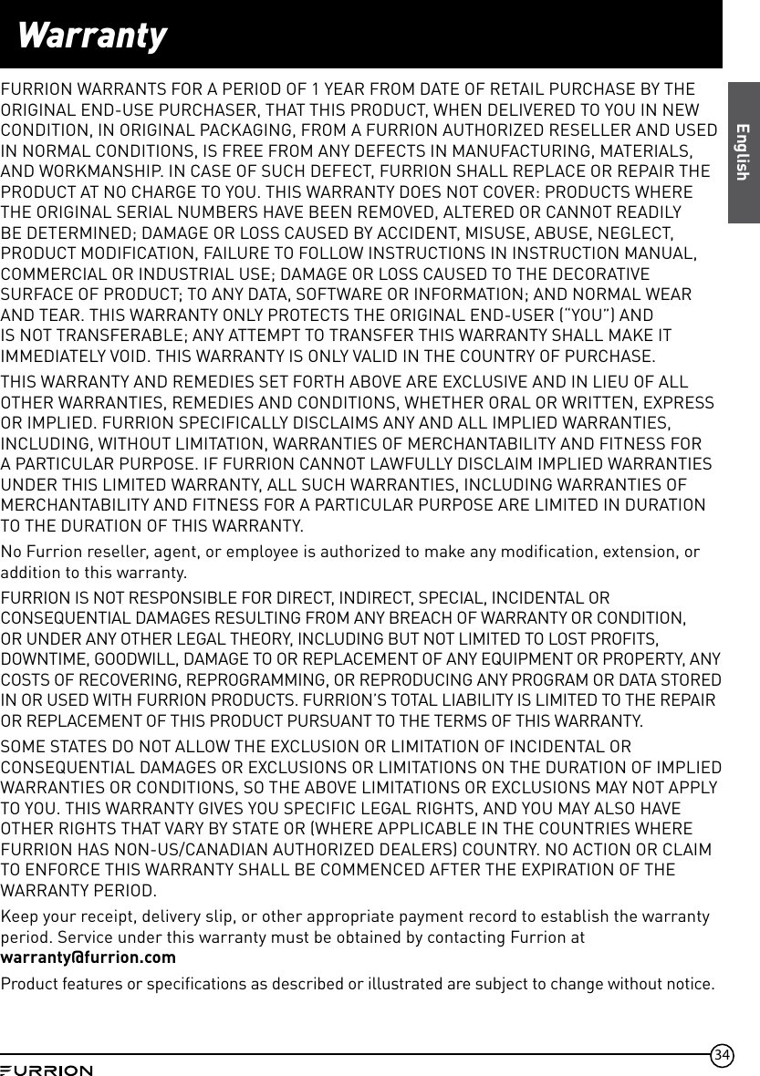 34EnglishWarrantyFURRION WARRANTS FOR A PERIOD OF 1 YEAR FROM DATE OF RETAIL PURCHASE BY THE ORIGINAL END-USE PURCHASER, THAT THIS PRODUCT, WHEN DELIVERED TO YOU IN NEW CONDITION, IN ORIGINAL PACKAGING, FROM A FURRION AUTHORIZED RESELLER AND USED IN NORMAL CONDITIONS, IS FREE FROM ANY DEFECTS IN MANUFACTURING, MATERIALS, AND WORKMANSHIP. IN CASE OF SUCH DEFECT, FURRION SHALL REPLACE OR REPAIR THE PRODUCT AT NO CHARGE TO YOU. THIS WARRANTY DOES NOT COVER: PRODUCTS WHERE THE ORIGINAL SERIAL NUMBERS HAVE BEEN REMOVED, ALTERED OR CANNOT READILY BE DETERMINED; DAMAGE OR LOSS CAUSED BY ACCIDENT, MISUSE, ABUSE, NEGLECT, PRODUCT MODIFICATION, FAILURE TO FOLLOW INSTRUCTIONS IN INSTRUCTION MANUAL, COMMERCIAL OR INDUSTRIAL USE; DAMAGE OR LOSS CAUSED TO THE DECORATIVE SURFACE OF PRODUCT; TO ANY DATA, SOFTWARE OR INFORMATION; AND NORMAL WEAR AND TEAR. THIS WARRANTY ONLY PROTECTS THE ORIGINAL END-USER (“YOU”) AND IS NOT TRANSFERABLE; ANY ATTEMPT TO TRANSFER THIS WARRANTY SHALL MAKE IT IMMEDIATELY VOID. THIS WARRANTY IS ONLY VALID IN THE COUNTRY OF PURCHASE.THIS WARRANTY AND REMEDIES SET FORTH ABOVE ARE EXCLUSIVE AND IN LIEU OF ALL OTHER WARRANTIES, REMEDIES AND CONDITIONS, WHETHER ORAL OR WRITTEN, EXPRESS OR IMPLIED. FURRION SPECIFICALLY DISCLAIMS ANY AND ALL IMPLIED WARRANTIES, INCLUDING, WITHOUT LIMITATION, WARRANTIES OF MERCHANTABILITY AND FITNESS FOR A PARTICULAR PURPOSE. IF FURRION CANNOT LAWFULLY DISCLAIM IMPLIED WARRANTIES UNDER THIS LIMITED WARRANTY, ALL SUCH WARRANTIES, INCLUDING WARRANTIES OF MERCHANTABILITY AND FITNESS FOR A PARTICULAR PURPOSE ARE LIMITED IN DURATION TO THE DURATION OF THIS WARRANTY. No Furrion reseller, agent, or employee is authorized to make any modification, extension, or addition to this warranty. FURRION IS NOT RESPONSIBLE FOR DIRECT, INDIRECT, SPECIAL, INCIDENTAL OR CONSEQUENTIAL DAMAGES RESULTING FROM ANY BREACH OF WARRANTY OR CONDITION, OR UNDER ANY OTHER LEGAL THEORY, INCLUDING BUT NOT LIMITED TO LOST PROFITS, DOWNTIME, GOODWILL, DAMAGE TO OR REPLACEMENT OF ANY EQUIPMENT OR PROPERTY, ANY COSTS OF RECOVERING, REPROGRAMMING, OR REPRODUCING ANY PROGRAM OR DATA STORED IN OR USED WITH FURRION PRODUCTS. FURRION’S TOTAL LIABILITY IS LIMITED TO THE REPAIR OR REPLACEMENT OF THIS PRODUCT PURSUANT TO THE TERMS OF THIS WARRANTY.SOME STATES DO NOT ALLOW THE EXCLUSION OR LIMITATION OF INCIDENTAL OR CONSEQUENTIAL DAMAGES OR EXCLUSIONS OR LIMITATIONS ON THE DURATION OF IMPLIED WARRANTIES OR CONDITIONS, SO THE ABOVE LIMITATIONS OR EXCLUSIONS MAY NOT APPLY TO YOU. THIS WARRANTY GIVES YOU SPECIFIC LEGAL RIGHTS, AND YOU MAY ALSO HAVE OTHER RIGHTS THAT VARY BY STATE OR (WHERE APPLICABLE IN THE COUNTRIES WHERE FURRION HAS NON-US/CANADIAN AUTHORIZED DEALERS) COUNTRY. NO ACTION OR CLAIM TO ENFORCE THIS WARRANTY SHALL BE COMMENCED AFTER THE EXPIRATION OF THE WARRANTY PERIOD.Keep your receipt, delivery slip, or other appropriate payment record to establish the warranty period. Service under this warranty must be obtained by contacting Furrion at warranty@furrion.com Product features or specifications as described or illustrated are subject to change without notice.