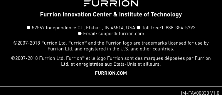 1.   IM-FAV00038 V1.0Furrion Innovation Center &amp; Institute of Technology  52567 Independence Ct., Elkhart, IN 46514, USA  Toll free:1-888-354-5792   Email: support@furrion.com©2007-2018 Furrion Ltd. Furrion® and the Furrion logo are trademarks licensed for use by Furrion Ltd. and registered in the U.S. and other countries.©2007-2018 Furrion Ltd. Furrion® et le logo Furrion sont des marques déposées par Furrion Ltd. et enregistrées aux Etats-Unis et ailleurs.FURRION.COM