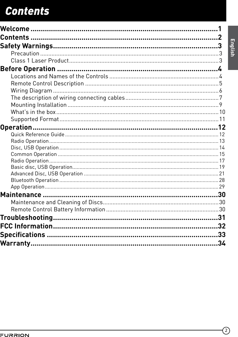 2ContentsEnglishWelcome ............................................................................................1Contents ............................................................................................2Safety Warnings .................................................................................3Precaution ...............................................................................................................3Class 1 Laser Product ............................................................................................. 3Before Operation ...............................................................................4Locations and Names of the Controls ....................................................................4Remote Control Description ...................................................................................5Wiring Diagram .......................................................................................................6The description of wiring connecting cables .......................................................... 7Mounting Installation ..............................................................................................9What’s in the box .....................................................................................................10Supported Format ...................................................................................................11Operation ...........................................................................................12Quick Reference Guide ..........................................................................................................12Radio Operation ..................................................................................................................... 13Disc, USB Operation .............................................................................................................. 14Common Operation ...............................................................................................................15Radio Operation ..................................................................................................................... 17Basic disc, USB Operation.....................................................................................................19Advanced Disc, USB Operation .............................................................................................21Bluetooth Operation ..............................................................................................................28App Operation ........................................................................................................................29Maintenance ......................................................................................30Maintenance and Cleaning of Discs ........................................................................30Remote Control Battery Information ......................................................................30Troubleshooting .................................................................................31FCC Information .................................................................................32Speciﬁcations ....................................................................................33Warranty ............................................................................................34