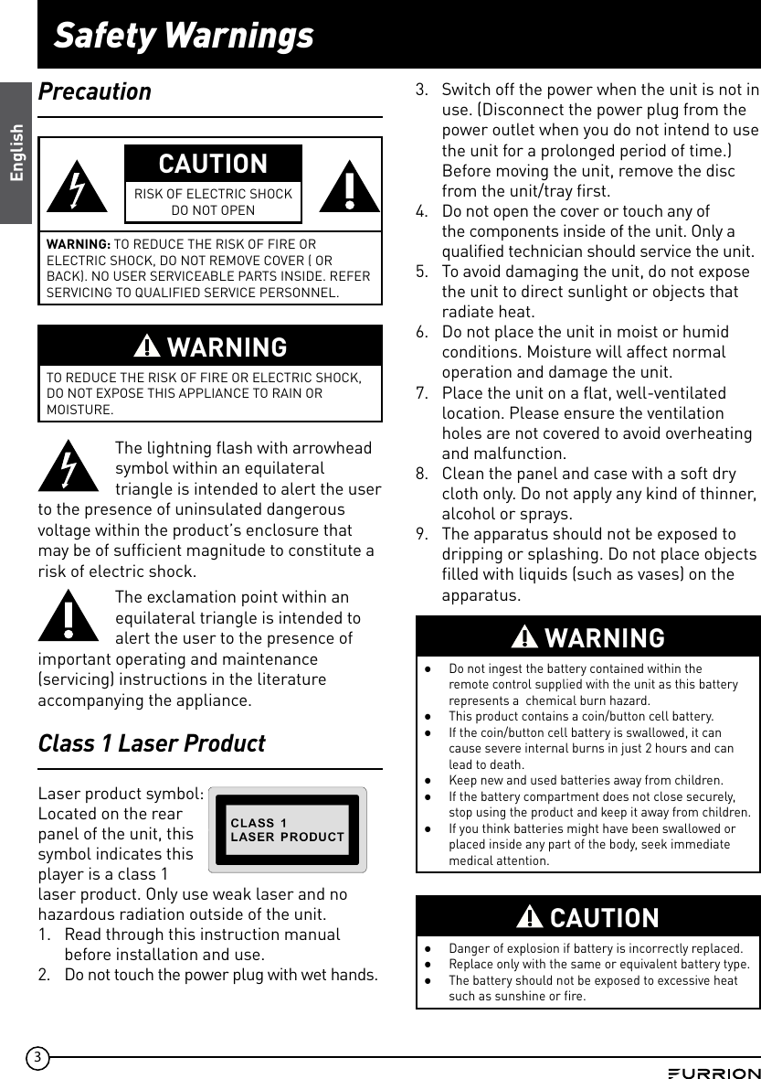3Safety WarningsEnglishPrecautionCAUTIONRISK OF ELECTRIC SHOCKDO NOT OPENWARNING: TO REDUCE THE RISK OF FIRE OR ELECTRIC SHOCK, DO NOT REMOVE COVER ( OR BACK). NO USER SERVICEABLE PARTS INSIDE. REFER SERVICING TO QUALIFIED SERVICE PERSONNEL. WARNINGTO REDUCE THE RISK OF FIRE OR ELECTRIC SHOCK, DO NOT EXPOSE THIS APPLIANCE TO RAIN OR MOISTURE.The lightning flash with arrowhead symbol within an equilateral triangle is intended to alert the user to the presence of uninsulated dangerous voltage within the product’s enclosure that may be of sufficient magnitude to constitute a risk of electric shock.The exclamation point within an equilateral triangle is intended to alert the user to the presence of important operating and maintenance (servicing) instructions in the literature accompanying the appliance.Class 1 Laser ProductLaser product symbol: Located on the rear panel of the unit, this symbol indicates this player is a class 1 laser product. Only use weak laser and no hazardous radiation outside of the unit.1. Read through this instruction manualbefore installation and use.2.  Do not touch the power plug with wet hands.3. Switch off the power when the unit is not inuse. (Disconnect the power plug from thepower outlet when you do not intend to usethe unit for a prolonged period of time.)Before moving the unit, remove the discfrom the unit/tray first.4. Do not open the cover or touch any ofthe components inside of the unit. Only aqualified technician should service the unit.5. To avoid damaging the unit, do not exposethe unit to direct sunlight or objects thatradiate heat.6. Do not place the unit in moist or humidconditions. Moisture will affect normaloperation and damage the unit.7. Place the unit on a flat, well-ventilatedlocation. Please ensure the ventilationholes are not covered to avoid overheatingand malfunction.8. Clean the panel and case with a soft drycloth only. Do not apply any kind of thinner,alcohol or sprays.9. The apparatus should not be exposed todripping or splashing. Do not place objectsfilled with liquids (such as vases) on theapparatus. WARNING ●Do not ingest the battery contained within the remote control supplied with the unit as this battery represents a  chemical burn hazard. ●This product contains a coin/button cell battery. ●If the coin/button cell battery is swallowed, it can cause severe internal burns in just 2 hours and can lead to death. ●Keep new and used batteries away from children.  ●If the battery compartment does not close securely, stop using the product and keep it away from children. ●If you think batteries might have been swallowed or placed inside any part of the body, seek immediate medical attention. CAUTION ●Danger of explosion if battery is incorrectly replaced. ●Replace only with the same or equivalent battery type. ●The battery should not be exposed to excessive heat such as sunshine or fire.