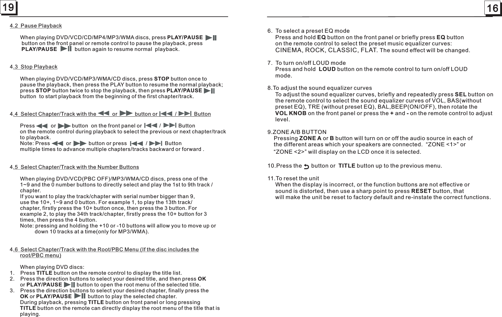 19 164.2  Pause Playback       When playing DVD/VCD/CD/MP4/MP3/WMA discs, press  PAUSE        button on the front panel or remote control to pause the playback, press                     button again to resume normal  playback. 4.3  Stop Playback       When playing DVD/VCD/MP3/WMA/CD discs, press STOP button once to        pause the playback, then press the PLAY button to resume the normal playback;        press STOP button twice to stop the playback, then press            to start playback from the beginning of the first chapter/track.       4.4  Select Chapter/Track with the           or            button or            /            Button       Press   on the front panel         remote control during playback to select the previous or next chapter/track         playback.            Note:  or press           advance multiple chapters/tracks backward  .4.5  Select Chapter/Track with the Number Buttons       When playing DVD/VCD(PBC OFF)/MP3/WMA/CD discs, press one of the         1~9 and the 0 number buttons to directly select and play the 1st to 9th track /       chapter.       If you want to play the track/chapter with serial number bigger than 9,        use the 10+, 1~9 and 0 button. For example 1, to play the 13th track/       chapter, firstly press the 10+ button once, then press the 3 button. For        example 2, to play the 34th track/chapter, firstly press the 10+ button for 3       times, then press the 4 button.       Note: pressing and holding the +10 or -10 buttons will allow you to move up or                  down 10 tracks at a time(only for MP3/WMA).4.6  Select Chapter/Track with the Root/PBC Menu (If the disc includes the        root/PBC menu)       When playing DVD discs: 1.    Press TITLE button on the remote control to display the title list.2.    Press the direction buttons to select your desired title, and then press OK       or PLAY/PAUSE          button to open the root menu of the selected title.3.    Press the direction buttons to select your desired chapter, finally press the        OK or   button to play the selected chapter.       During playback, pressing TITLE button on front panel or long pressing       TITLE button on the remote can directly display the root menu of the title that is        playing.PLAY/PLAY/PAUSEPLAY/PAUSE         button           or           button  or            /            Buttonon the to Press           or            button              /            Buttonmultiple times to  or forward PLAY/PAUSE          6.  To select a preset EQ mode     Press and hold EQ button on the front panel or briefly press EQ button     on the remote control to select the preset music equalizer curves:     CINEMA, ROCK, CLASSIC, FLAT. The sound effect will be changed.   7.  To turn on/off LOUD mode     Press and hold  LOUD button on the remote control to turn on/off LOUD      mode.8.To adjust the sound equalizer curves     To adjust the sound equalizer curves, briefly and repeatedly press SEL        the remote control to select the sound equalizer curves of VOL, BAS(without      TRE (without preset EQ), BAL,BEEP(ON/OFF), then rotate the       on the front panel or press the + and - on the remote control to adjust      level.9.ZONE A/B BUTTON    Pressing ZONE A or B button will turn on or off the audio source in each of    the different areas which your speakers are connected.  “ZONE &lt;1&gt;” or     “ZONE &lt;2&gt;” will display on the LCD once it is selected. 10.Press the      button or  TITLE button up to the previous menu.11.To reset the unit     When the display is incorrect, or the function buttons are not effective or      sound is distorted, then use a sharp point to press RESET button, that     will make the unit be reset to factory default and re-instate the correct functions.          button onpreset EQ), VOL KNOB 