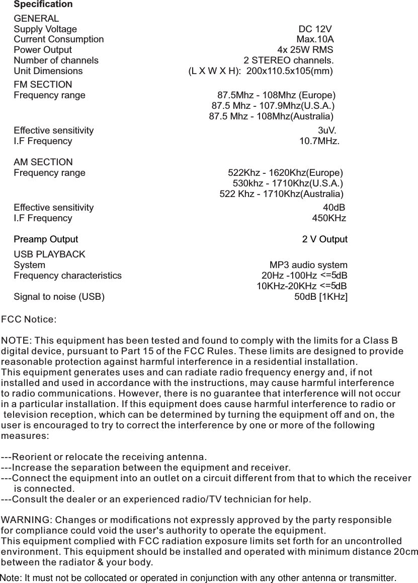 SpeciﬁcationGENERALSupply Voltage                                                                                    DC 12VCurrent Consumption                                                                         Max.10APower Output                                                                              4x 25W RMSNumber of channels                                                       2 STEREO channels.Unit Dimensions                                        (L X W X H):  200x110.5x105(mm) FM SECTIONFrequency range                                                  87.5Mhz - 108Mhz (Europe)                                                                           87.5 Mhz - 107.9Mhz(U.S.A.)                                                                           87.5 Mhz - 108Mhz(Australia)Effective sensitivity                                                                                     3uV.I.F Frequency                                                                                      10.7MHz.AM SECTIONFrequency range                                                      522Khz - 1620Khz(Europe)                                                                                   530khz - 1710Khz(U.S.A.)                                                                              522 Khz - 1710Khz(Australia)Effective sensitivity                                                                                       40dBI.F Frequency                                                                                           450KHz                                            Preamp Output                                          2 V OutputUSB PLAYBACKSystem                                                                                     MP3 audio system&lt;=5Frequency characteristics                                                     20Hz -100Hz  dB&lt;=5                                                                                            10KHz-20KHz  dBSignal to noise (USB)                                                                        50dB [1KHz]FCC Notice:NOTE: This equipment has been tested and found to comply with the limits for a Class Bdigital device, pursuant to Part 15 of the FCC Rules. These limits are designed to providereasonable protection against harmful interference in a residential installation. This equipment generates uses and can radiate radio frequency energy and, if not installed and used in accordance with the instructions, may cause harmful interferenceto radio communications. However, there is no guarantee that interference will not occur in a particular installation. If this equipment does cause harmful interference to radio or television reception, which can be determined by turning the equipment off and on, the user is encouraged to try to correct the interference by one or more of the following measures: ---Reorient or relocate the receiving antenna.---Increase the separation between the equipment and receiver.  ---Connect the equipment into an outlet on a circuit different from that to which the receiver     is connected.---Consult the dealer or an experienced radio/TV technician for help.WARNING: Changes or modiﬁcations not expressly approved by the party responsiblefor compliance could void the user&apos;s authority to operate the equipment. This equipment complied with FCC radiation exposure limits set forth for an uncontrolled environment. This equipment should be installed and operated with minimum distance 20cmbetween the radiator &amp; your body.Note: It must not be collocated or operated in conjunction with any other antenna or transmitter.