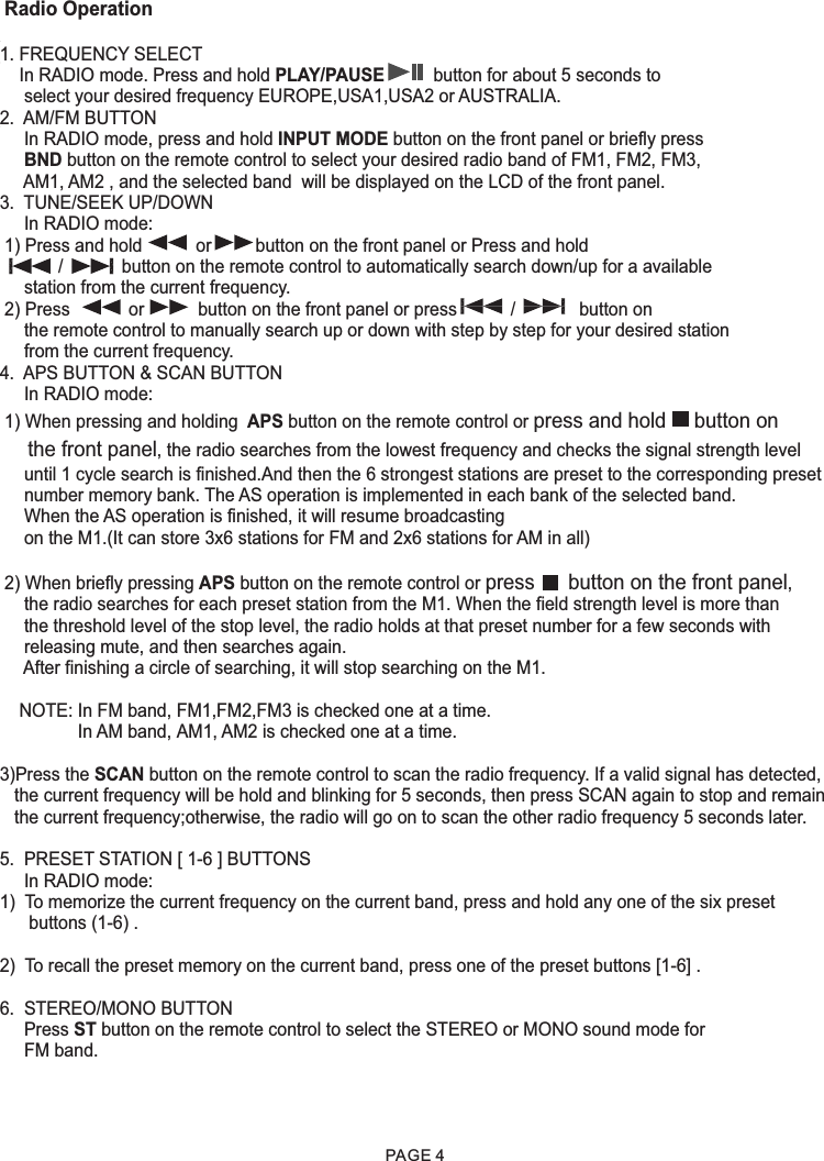  Radio Operation1. FREQUENCY SELECT    In RADIO mode. Press and hold PLAY/PAUSE          button for about 5 seconds to     select your desired frequency EUROPE,USA1,USA2 or AUSTRALIA.2.  AM/FM BUTTON     In RADIO mode, press and hold INPUT MODE button on the front panel or briefly press      BND button on the remote control to select your desired radio band of FM1, FM2, FM3,     AM1, AM2 , and the selected band  will be displayed on the LCD of the front panel.3.  TUNE/SEEK UP/DOWN     In RADIO mode: 1) Press and hold           or         button on the front panel or Press and hold             /            button on the remote control to automatically search down/up for a available     station from the current frequency.  2) Press            or           button on the front panel or press           /             button on       the remote control to manually search up or down with step by step for your desired station     from the current frequency.  4.  APS BUTTON &amp; SCAN BUTTON     In RADIO mode: 1) When pressing and holding  APS button on the remote control or press and hold     button on      the front panel, the radio searches from the lowest frequency and checks the signal strength level      until 1 cycle search is finished.And then the 6 strongest stations are preset to the corresponding preset     number memory bank. The AS operation is implemented in each bank of the selected band.      When the AS operation is finished, it will resume broadcasting      on the M1.(It can store 3x6 stations for FM and 2x6 stations for AM in all)  2) When briefly pressing APS button on the remote control or press      button on the front panel,      the radio searches for each preset station from the M1. When the field strength level is more than      the threshold level of the stop level, the radio holds at that preset number for a few seconds with      releasing mute, and then searches again.      After finishing a circle of searching, it will stop searching on the M1.         NOTE: In FM band, FM1,FM2,FM3 is checked one at a time.                In AM band, AM1, AM2 is checked one at a time.3)Press the SCAN button on the remote control to scan the radio frequency. If a valid signal has detected,   the current frequency will be hold and blinking for 5 seconds, then press SCAN again to stop and remain    the current frequency;otherwise, the radio will go on to scan the other radio frequency 5 seconds later.5.  PRESET STATION [ 1-6 ] BUTTONS     In RADIO mode:1)  To memorize the current frequency on the current band, press and hold any one of the six preset       buttons (1-6) .2)  To recall the preset memory on the current band, press one of the preset buttons [1-6] .6.  STEREO/MONO BUTTON     Press ST button on the remote control to select the STEREO or MONO sound mode for      FM band.PAGE 4