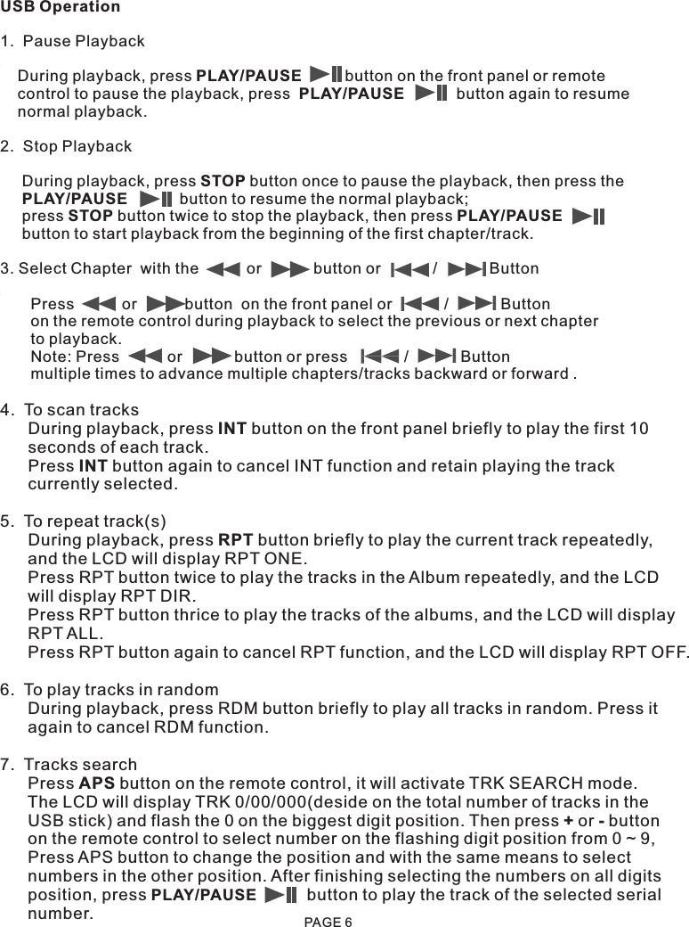 USB Operation1.  Pause Playback    During playback, press PLAY/PAUSE          button on the front panel or remote     control to pause the playback, press  PLAY/PAUSE            button again to resume     normal playback.2.  Stop Playback     During playback, press STOP button once to pause the playback, then press the      PLAY/PAUSE            button to resume the normal playback;      press STOP button twice to stop the playback, then press PLAY/PAUSE               button to start playback from the beginning of the first chapter/track.       3. Select Chapter  with the           or            button or            /            Button       Press           or           button  on the front panel or            /            Button       on the remote control during playback to select the previous or next chapter       to playback.            Note: Press           or            button or press             /            Button        multiple times to advance multiple chapters/tracks backward or forward .4.  To scan tracks      During playback, press INT button on the front panel briefly to play the first 10       seconds of each track.      Press INT button again to cancel INT function and retain playing the track       currently selected. 5.  To repeat track(s)      During playback, press RPT button briefly to play the current track repeatedly,       and the LCD will display RPT ONE.       Press RPT button twice to play the tracks in the Album repeatedly, and the LCD       will display RPT DIR.      Press RPT button thrice to play the tracks of the albums, and the LCD will display      RPT ALL.      Press RPT button again to cancel RPT function, and the LCD will display RPT OFF.6.  To play tracks in random      During playback, press RDM button briefly to play all tracks in random. Press it       again to cancel RDM function.7.  Tracks search      Press APS button on the remote control, it will activate TRK SEARCH mode.       The LCD will display TRK 0/00/000(deside on the total number of tracks in the       USB stick) and flash the 0 on the biggest digit position. Then press + or - button      on the remote control to select number on the flashing digit position from 0 ~ 9,      Press APS button to change the position and with the same means to select      numbers in the other position. After finishing selecting the numbers on all digits       position, press PLAY/PAUSE           button to play the track of the selected serial      number. PAGE 6