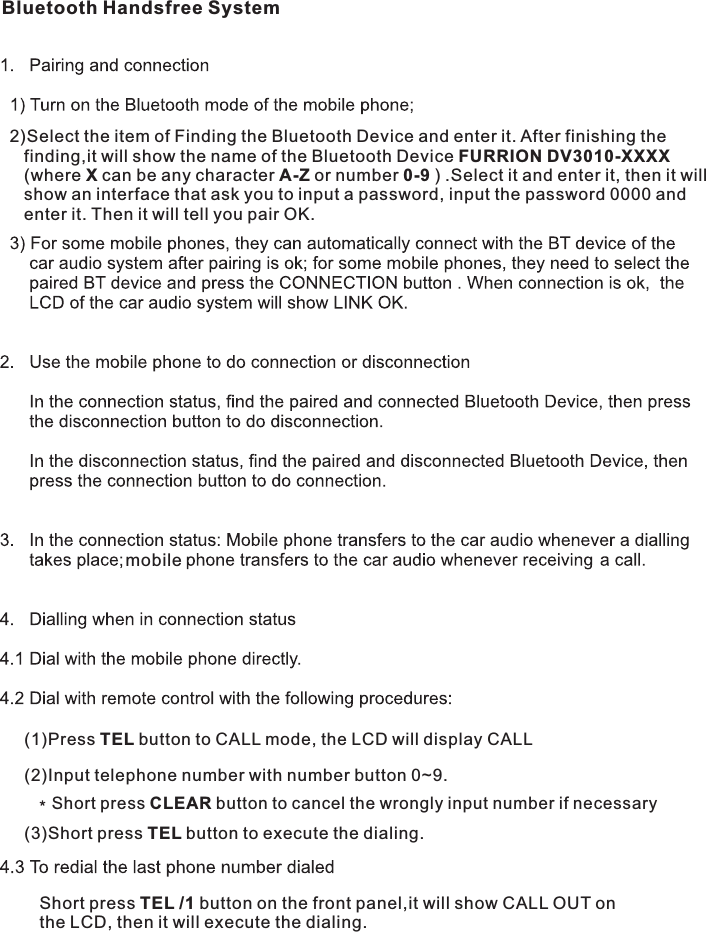 mobileShort press CLEAR button to cancel the wrongly input number if necessary(3)Short press TEL button to execute the dialing.(1)Press TEL button to CALL mode, the LCD will display CALL(2)Input telephone number with number button 0~9.2)Select the item of Finding the Bluetooth Device and enter it. After finishing the    finding,it will show the name of the Bluetooth Device   FURRION DV3010-XXXX    (where X can be any character A-Z or number 0-9 ) .Select it and enter it, then it will     show an interface that ask you to input a password, input the password 0000 and    enter it. Then it will tell you pair OK.Bluetooth Handsfree System     Short press TEL /1 button on the front panel,it will show CALL OUT on      the LCD, then it will execute the dialing.