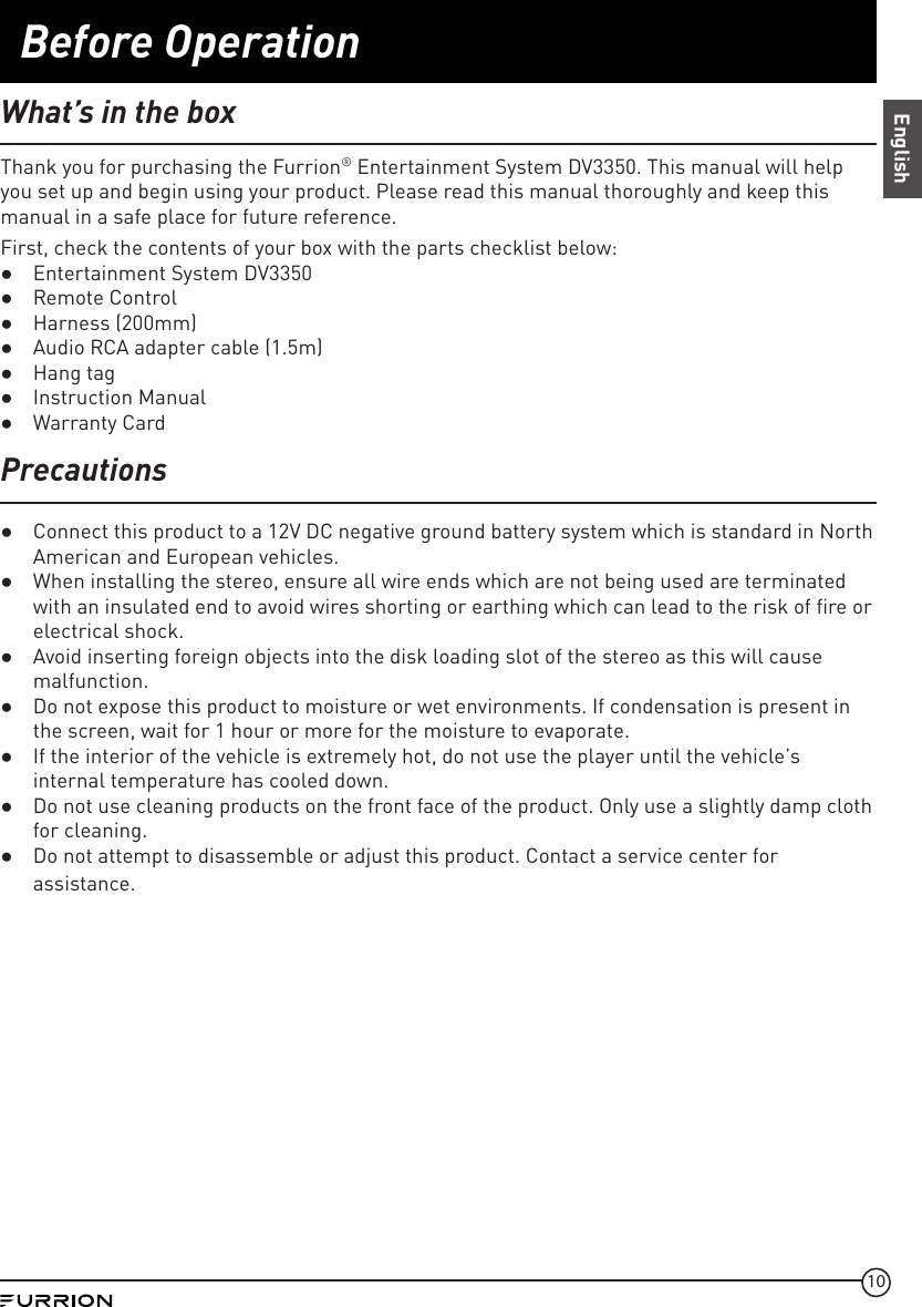 10Before OperationEnglishWhat’s in the boxThank you for purchasing the Furrion® Entertainment System DV3350. This manual will help you set up and begin using your product. Please read this manual thoroughly and keep this manual in a safe place for future reference.First, check the contents of your box with the parts checklist below: ●Entertainment System DV3350 ●Remote Control ●Harness (200mm) ●Audio RCA adapter cable (1.5m) ●Hang tag ●Instruction Manual ●Warranty CardPrecautions ●Connect this product to a 12V DC negative ground battery system which is standard in North American and European vehicles. ●When installing the stereo, ensure all wire ends which are not being used are terminated with an insulated end to avoid wires shorting or earthing which can lead to the risk of fire or electrical shock.  ●Avoid inserting foreign objects into the disk loading slot of the stereo as this will cause malfunction. ●Do not expose this product to moisture or wet environments. If condensation is present in the screen, wait for 1 hour or more for the moisture to evaporate. ●If the interior of the vehicle is extremely hot, do not use the player until the vehicle’s internal temperature has cooled down. ●Do not use cleaning products on the front face of the product. Only use a slightly damp cloth for cleaning. ●Do not attempt to disassemble or adjust this product. Contact a service center for assistance.