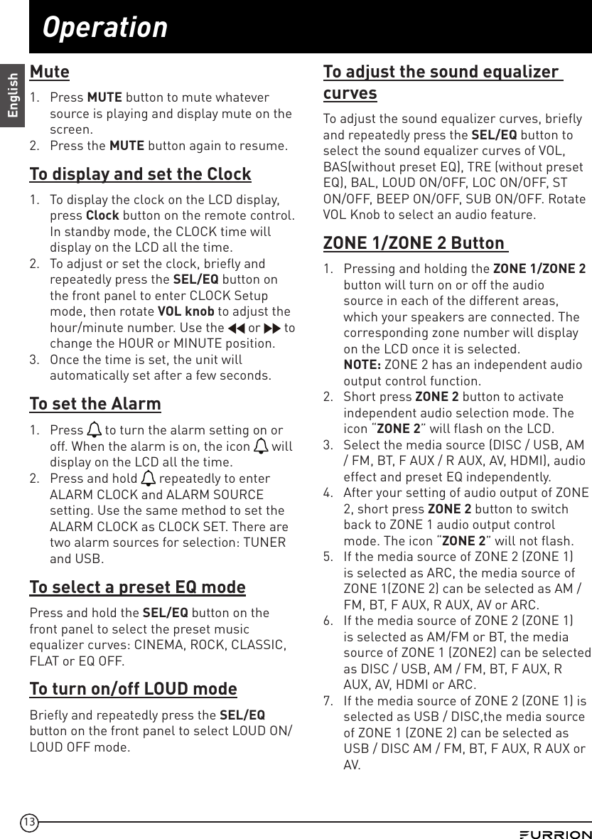 13OperationEnglishMute1.  Press MUTE button to mute whatever source is playing and display mute on the screen.2.  Press the MUTE button again to resume.To display and set the Clock1.  To display the clock on the LCD display, press Clock button on the remote control. In standby mode, the CLOCK time will display on the LCD all the time.2.  To adjust or set the clock, briefly and repeatedly press the SEL/EQ button on the front panel to enter CLOCK Setup mode, then rotate VOL knob to adjust the hour/minute number. Use the   or   to change the HOUR or MINUTE position. 3.  Once the time is set, the unit will automatically set after a few seconds.To set the Alarm1.  Press   to turn the alarm setting on or off. When the alarm is on, the icon   will display on the LCD all the time.2.  Press and hold   repeatedly to enter ALARM CLOCK and ALARM SOURCE setting. Use the same method to set the ALARM CLOCK as CLOCK SET. There are two alarm sources for selection: TUNER and USB.To select a preset EQ modePress and hold the SEL/EQ button on the front panel to select the preset music equalizer curves: CINEMA, ROCK, CLASSIC, FLAT or EQ OFF.To turn on/off LOUD modeBriefly and repeatedly press the SEL/EQ button on the front panel to select LOUD ON/ LOUD OFF mode.To adjust the sound equalizer curvesTo adjust the sound equalizer curves, briefly and repeatedly press the SEL/EQ button to select the sound equalizer curves of VOL, BAS(without preset EQ), TRE (without preset EQ), BAL, LOUD ON/OFF, LOC ON/OFF, ST ON/OFF, BEEP ON/OFF, SUB ON/OFF. Rotate VOL Knob to select an audio feature.ZONE 1/ZONE 2 Button 1.  Pressing and holding the ZONE 1/ZONE 2 button will turn on or off the audio source in each of the different areas, which your speakers are connected. The corresponding zone number will display on the LCD once it is selected.  NOTE: ZONE 2 has an independent audio output control function. 2.  Short press ZONE 2 button to activate independent audio selection mode. The icon “ZONE 2” will flash on the LCD.3.  Select the media source (DISC / USB, AM / FM, BT, F AUX / R AUX, AV, HDMI), audio effect and preset EQ independently.4.  After your setting of audio output of ZONE 2, short press ZONE 2 button to switch back to ZONE 1 audio output control mode. The icon “ZONE 2” will not flash.5.  If the media source of ZONE 2 (ZONE 1) is selected as ARC, the media source of ZONE 1(ZONE 2) can be selected as AM / FM, BT, F AUX, R AUX, AV or ARC.6.  If the media source of ZONE 2 (ZONE 1) is selected as AM/FM or BT, the media source of ZONE 1 (ZONE2) can be selected as DISC / USB, AM / FM, BT, F AUX, R AUX, AV, HDMI or ARC.7.  If the media source of ZONE 2 (ZONE 1) is selected as USB / DISC,the media source of ZONE 1 (ZONE 2) can be selected as USB / DISC AM / FM, BT, F AUX, R AUX or AV.