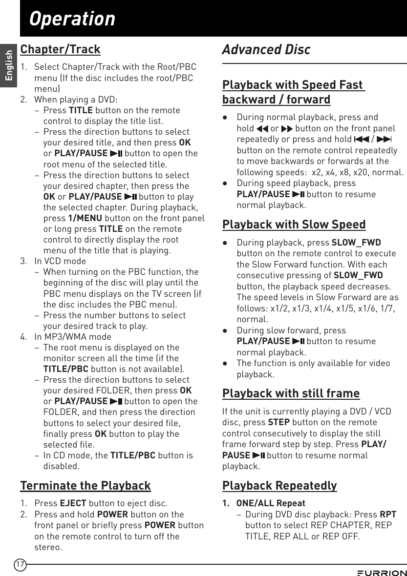 17OperationEnglishChapter/Track1.  Select Chapter/Track with the Root/PBC menu (If the disc includes the root/PBC menu)2.  When playing a DVD:  –Press TITLE button on the remote control to display the title list. –Press the direction buttons to select your desired title, and then press OK or PLAY/PAUSE   button to open the root menu of the selected title. –Press the direction buttons to select your desired chapter, then press the OK or PLAY/PAUSE   button to play the selected chapter. During playback, press 1/MENU button on the front panel or long press TITLE on the remote control to directly display the root  menu of the title that is playing.3.  In VCD mode   –When turning on the PBC function, the beginning of the disc will play until the PBC menu displays on the TV screen (if the disc includes the PBC menu).  –Press the number buttons to select your desired track to play.4.  In MP3/WMA mode –The root menu is displayed on the monitor screen all the time (if the TITLE/PBC button is not available).  –Press the direction buttons to select your desired FOLDER, then press OK or PLAY/PAUSE   button to open the FOLDER, and then press the direction buttons to select your desired file, finally press OK button to play the selected file. –In CD mode, the TITLE/PBC button is disabled.Terminate the Playback1.  Press EJECT button to eject disc.2.  Press and hold POWER button on the front panel or briefly press POWER button on the remote control to turn off the stereo.Advanced DiscPlayback with Speed Fast backward / forward ●During normal playback, press and hold   or   button on the front panel repeatedly or press and hold   /   button on the remote control repeatedly to move backwards or forwards at the following speeds:  x2, x4, x8, x20, normal.  ●During speed playback, press  PLAY/PAUSE   button to resume normal playback.Playback with Slow Speed ●During playback, press SLOW_FWD button on the remote control to execute the Slow Forward function. With each consecutive pressing of SLOW_FWD button, the playback speed decreases. The speed levels in Slow Forward are as follows: x1/2, x1/3, x1/4, x1/5, x1/6, 1/7, normal. ●During slow forward, press  PLAY/PAUSE   button to resume normal playback. ●The function is only available for video playback.Playback with still frameIf the unit is currently playing a DVD / VCD disc, press STEP button on the remote control consecutively to display the still frame forward step by step. Press PLAY/PAUSE   button to resume normal playback.Playback Repeatedly1.  ONE/ALL Repeat –During DVD disc playback: Press RPT button to select REP CHAPTER, REP TITLE, REP ALL or REP OFF.