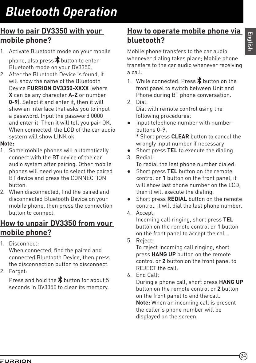 24Bluetooth OperationEnglishHow to pair DV3350 with your mobile phone?1.  Activate Bluetooth mode on your mobile phone, also press   button to enter Bluetooth mode on your DV3350.2.  After the Bluetooth Device is found, it will show the name of the Bluetooth Device FURRION DV3350-XXXX (where X can be any character A-Z or number 0-9). Select it and enter it, then it will show an interface that asks you to input a password. Input the password 0000 and enter it. Then it will tell you pair OK. When connected, the LCD of the car audio system will show LINK ok.Note:1.  Some mobile phones will automatically connect with the BT device of the car audio system after pairing. Other mobile phones will need you to select the paired BT device and press the CONNECTION button. 2.  When disconnected, find the paired and disconnected Bluetooth Device on your mobile phone, then press the connection button to connect. How to unpair DV3350 from your mobile phone?1.  Disconnect:When connected, find the paired and connected Bluetooth Device, then press the disconnection button to disconnect.2.  Forget:Press and hold the   button for about 5 seconds in DV3350 to clear its memory.How to operate mobile phone via bluetooth?Mobile phone transfers to the car audio whenever dialing takes place; Mobile phone transfers to the car audio whenever receiving a call.1.  While connected: Press   button on the front panel to switch between Unit and Phone during BT phone conversation.2.  Dial: Dial with remote control using the following procedures: ●Input telephone number with number buttons 0-9.* Short press CLEAR button to cancel the wrongly input number if necessary ●Short press TEL to execute the dialing.3.  Redial: To redial the last phone number dialed: ●Short press TEL button on the remote control or 1 button on the front panel, it will show last phone number on the LCD, then it will execute the dialing. ●Short press REDIAL button on the remote control, it will dial the last phone number.4.  Accept: Incoming call ringing, short press TEL button on the remote control or 1 button on the front panel to accept the call.5.  Reject: To reject incoming call ringing, short press HANG UP button on the remote control or 2 button on the front panel to REJECT the call.6.  End Call: During a phone call, short press HANG UP button on the remote control or 2 button on the front panel to end the call.Note: When an incoming call is present the caller’s phone number will be displayed on the screen.