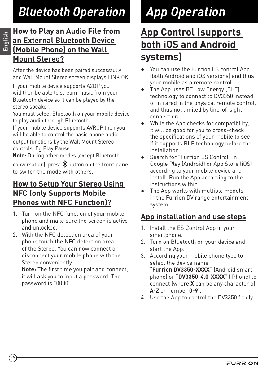 25App OperationBluetooth OperationEnglishApp Control (supports both iOS and Android systems) ●You can use the Furrion ES control App (both Android and iOS versions) and thus your mobile as a remote control.  ●The App uses BT Low Energy (BLE) technology to connect to DV3350 instead of infrared in the physical remote control, and thus not limited by line-of-sight connection.  ●While the App checks for compatibility, it will be good for you to cross-check the specifications of your mobile to see if it supports BLE technology before the installation.  ●Search for “Furrion ES Control” in Google Play (Android) or App Store (iOS) according to your mobile device and install. Run the App according to the instructions within.  ●The App works with multiple models in the Furrion DV range entertainment system.App installation and use steps1.  Install the ES Control App in your smartphone.2.  Turn on Bluetooth on your device and start the App.3.  According your mobile phone type to select the device name  “Furrion DV3350-XXXX” (Android smart phone) or “DV3350-4.0-XXXX” (iPhone) to connect (where X can be any character of A-Z or number 0-9). 4.  Use the App to control the DV3350 freely.How to Play an Audio File from an External Bluetooth Device (Mobile Phone) on the Wall Mount Stereo?After the device has been paired successfully and Wall Mount Stereo screen displays LINK OK.If your mobile device supports A2DP you will then be able to stream music from your Bluetooth device so it can be played by the stereo speaker.You must select Bluetooth on your mobile device to play audio through Bluetooth.If your mobile device supports AVRCP then you will be able to control the basic phone audio output functions by the Wall Mount Stereo controls. Eg.Play Pause.Note: During other modes (except Bluetooth conversation), press   button on the front panel to switch the mode with others.How to Setup Your Stereo Using NFC (only Supports Mobile Phones with NFC Function)?1.  Turn on the NFC function of your mobile phone and make sure the screen is active and unlocked.2.  With the NFC detection area of your phone touch the NFC detection area of the Stereo. You can now connect or disconnect your mobile phone with the Stereo conveniently.Note: The first time you pair and connect, it will ask you to input a password. The password is “0000”.