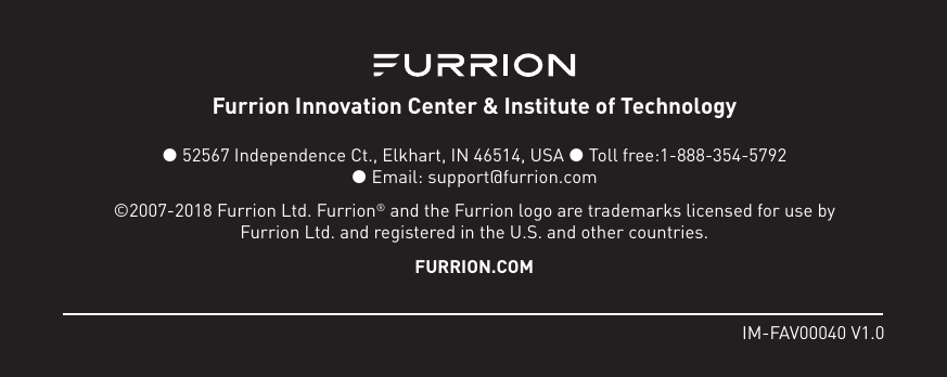 IM-FAV00040 V1.0Furrion Innovation Center &amp; Institute of Technology  52567 Independence Ct., Elkhart, IN 46514, USA  Toll free:1-888-354-5792   Email: support@furrion.com©2007-2018 Furrion Ltd. Furrion® and the Furrion logo are trademarks licensed for use by Furrion Ltd. and registered in the U.S. and other countries.FURRION.COM