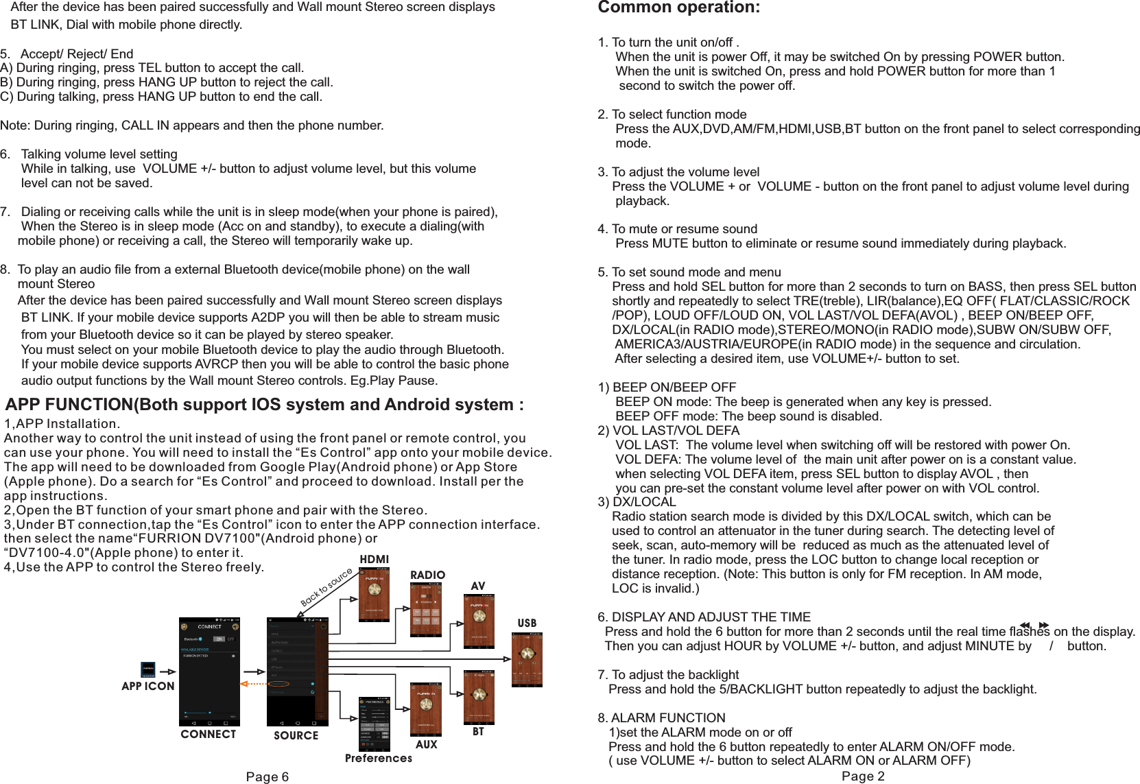 Common operation:1. To turn the unit on/off .     When the unit is power Off, it may be switched On by pressing POWER button.     When the unit is switched On, press and hold POWER button for more than 1       second to switch the power off. 2. To select function mode     Press the AUX,DVD,AM/FM,HDMI,USB,BT button on the front panel to select corresponding     mode.3. To adjust the volume level    Press the VOLUME + or  VOLUME - button on the front panel to adjust volume level during      playback. 4. To mute or resume sound     Press MUTE button to eliminate or resume sound immediately during playback. 5. To set sound mode and menu    Press and hold SEL button for more than 2 seconds to turn on BASS, then press SEL button     shortly and repeatedly to select TRE(treble), LIR(balance),EQ OFF( FLAT/CLASSIC/ROCK    /POP), LOUD OFF/LOUD ON, VOL LAST/VOL DEFA(AVOL) , BEEP ON/BEEP OFF,    DX/LOCAL(in RADIO mode),STEREO/MONO(in RADIO mode),SUBW ON/SUBW OFF,     AMERICA3/AUSTRIA/EUROPE(in RADIO mode) in the sequence and circulation.     After selecting a desired item, use VOLUME+/- button to set.1) BEEP ON/BEEP OFF     BEEP ON mode: The beep is generated when any key is pressed.     BEEP OFF mode: The beep sound is disabled.2) VOL LAST/VOL DEFA     VOL LAST:  The volume level when switching off will be restored with power On.      VOL DEFA: The volume level of  the main unit after power on is a constant value.     when selecting VOL DEFA item, press SEL button to display AVOL , then      you can pre-set the constant volume level after power on with VOL control.3) DX/LOCAL    Radio station search mode is divided by this DX/LOCAL switch, which can be    used to control an attenuator in the tuner during search. The detecting level of    seek, scan, auto-memory will be  reduced as much as the attenuated level of    the tuner. In radio mode, press the LOC button to change local reception or     distance reception. (Note: This button is only for FM reception. In AM mode,     LOC is invalid.)6. DISPLAY AND ADJUST THE TIME  Press and hold the 6 button for more than 2 seconds until the real time flashes on the display.   Then you can adjust HOUR by VOLUME +/- button, and adjust MINUTE by     /    button.7. To adjust the backlight   Press and hold the 5/BACKLIGHT button repeatedly to adjust the backlight.8. ALARM FUNCTION   1)set the ALARM mode on or off   Press and hold the 6 button repeatedly to enter ALARM ON/OFF mode.   ( use VOLUME +/- button to select ALARM ON or ALARM OFF)   After the device has been paired successfully and Wall mount Stereo screen displays   BT LINK, Dial with mobile phone directly.5.   Accept/ Reject/ End A)  During ringing, press TEL button to accept the call.B) During ringing, press HANG UP button to reject the call.C) During talking, press HANG UP button to end the call.Note: During ringing, CALL IN appears and then the phone number.6.   Talking volume level setting       While in talking, use  VOLUME +/- button to adjust volume level, but this volume       level can not be saved.7.   Dialing or receiving calls while the unit is in sleep mode(when your phone is paired),       When the Stereo is in sleep mode (Acc on and standby), to execute a dialing(with     mobile phone) or receiving a call, the Stereo will temporarily wake up.8.  To play an audio file from a external Bluetooth device(mobile phone) on the wall     mount Stereo     After the device has been paired successfully and Wall mount Stereo screen displays      BT LINK. If your mobile device supports A2DP you will then be able to stream music       from your Bluetooth device so it can be played by stereo speaker.      You must select on your mobile Bluetooth device to play the audio through Bluetooth.      If your mobile device supports AVRCP then you will be able to control the basic phone      audio output functions by the Wall mount Stereo controls. Eg.Play Pause. Page 2APP FUNCTION(Both support IOS system and Android system :1,APP Installation.Another way to control the unit instead of using the front panel or remote control, you can use your phone. You will need to install the “Es Control” app onto your mobile device. The app will need to be downloaded from Google Play(Android phone) or App Store(Apple phone). Do a search for “Es Control” and proceed to download. Install per the app instructions.2,Open the BT function of your smart phone and pair with the Stereo.3,Under BT connection,tap the “Es Control” icon to enter the APP connection interface.then select the name“FURRION DV7100&quot;(Android phone) or “DV7100-4.0&quot;(Apple phone) to enter it.4,Use the APP to control the Stereo freely. HDMIRADIOAVUSBBTAUXPreferencesSOURCECONNECTAPP ICONBack to sourcePage 6