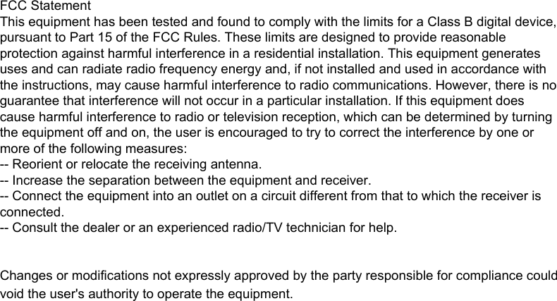 FCC StatementThis equipment has been tested and found to comply with the limits for a Class B digital device, pursuant to Part 15 of the FCC Rules. These limits are designed to provide reasonable protection against harmful interference in a residential installation. This equipment generates uses and can radiate radio frequency energy and, if not installed and used in accordance with the instructions, may cause harmful interference to radio communications. However, there is no guarantee that interference will not occur in a particular installation. If this equipment does cause harmful interference to radio or television reception, which can be determined by turning the equipment off and on, the user is encouraged to try to correct the interference by one or more of the following measures:-- Reorient or relocate the receiving antenna.  -- Increase the separation between the equipment and receiver.   -- Connect the equipment into an outlet on a circuit different from that to which the receiver is connected.  -- Consult the dealer or an experienced radio/TV technician for help.Changes or modifications not expressly approved by the party responsible for compliance could void the user&apos;s authority to operate the equipment.