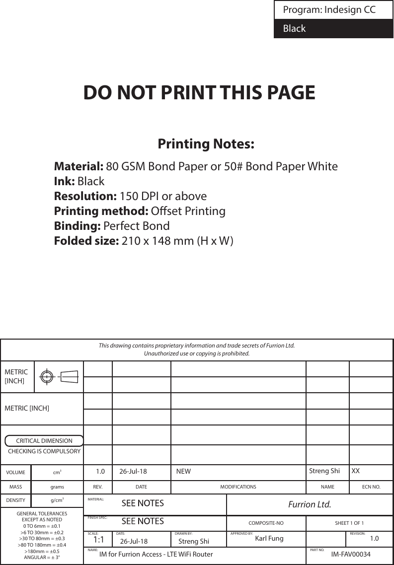 This drawing contains proprietary information and trade secrets of Furrion Ltd.  Unauthorized use or copying is prohibited.METRIC [INCH]METRIC [INCH]CRITICAL DIMENSIONCHECKING IS COMPULSORYVOLUME cm3MASS grams REV. DATE MODIFICATIONS NAME ECN NO.DENSITY g/cm3MATERIAL: Furrion Ltd.GENERAL TOLERANCESEXCEPT AS NOTED0 TO 6mm = ±0.1&gt;6 TO 30mm = ±0.2&gt;30 TO 80mm = ±0.3&gt;80 TO 180mm = ±0.4&gt;180mm = ±0.5ANGULAR = ± 3°FINISH SPEC:COMPOSITE-NO SHEET 1 OF 1SCALE: DATE: DRAWN BY: APPROVED BY: REVISION:NAME: PART NO.Program: Indesign CCBlackIM for Furrion Access - LTE WiFi Router IM-FAV000341.0Karl FungStreng Shi XXStreng Shi26-Jul-181.0 26-Jul-18 NEWPrinting Notes:Material: 80 GSM Bond Paper or 50# Bond Paper WhiteInk: BlackResolution: 150 DPI or abovePrinting method: Oset PrintingBinding: Perfect BondFolded size: 210 x 148 mm (H x W)DO NOT PRINT THIS PAGE