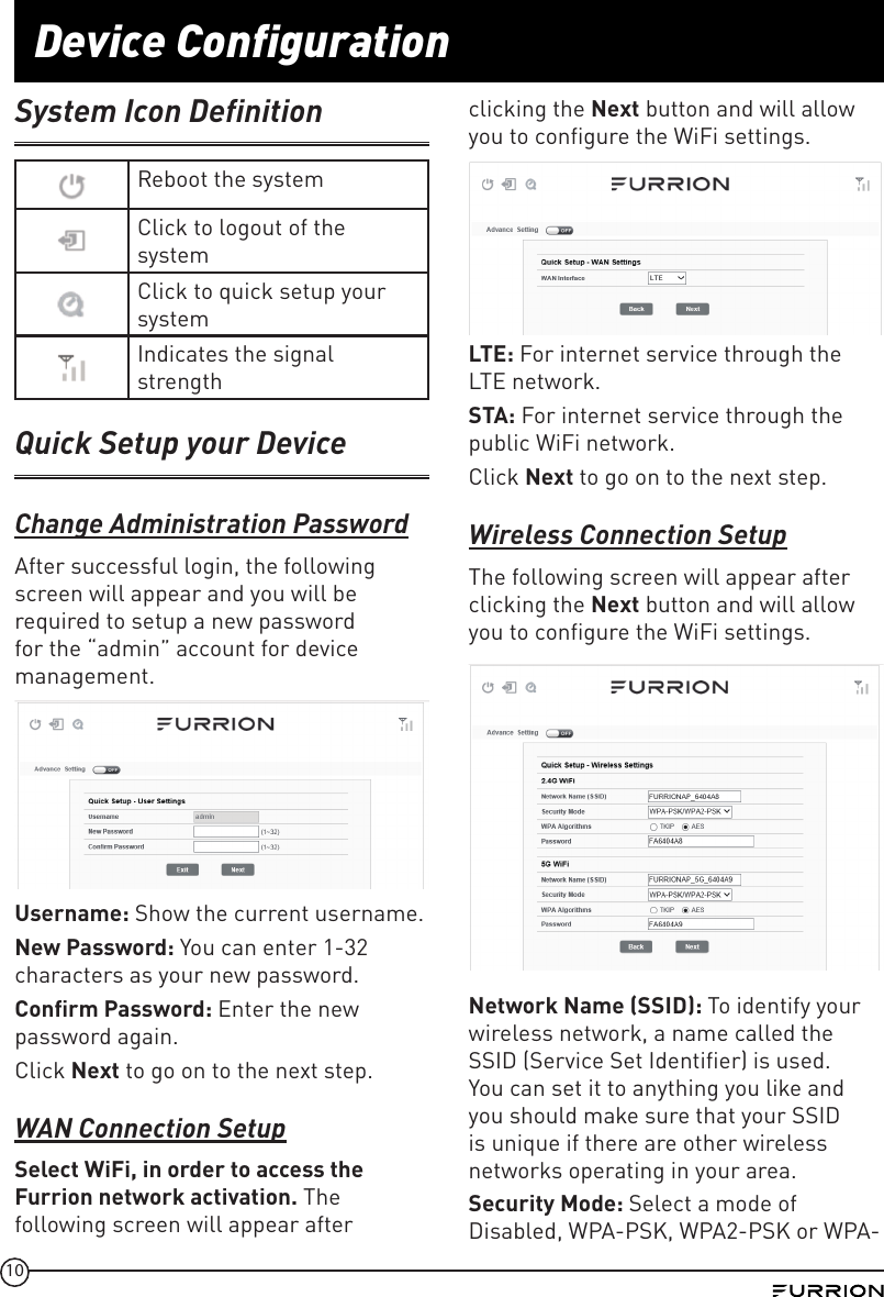 10Device ConfigurationSystem Icon DefinitionReboot the systemClick to logout of the systemClick to quick setup your systemIndicates the signal strengthQuick Setup your DeviceChange Administration PasswordAfter successful login, the following screen will appear and you will be required to setup a new password for the “admin” account for device management. Username: Show the current username.New Password: You can enter 1-32 characters as your new password.Conﬁrm Password: Enter the new password again.Click Next to go on to the next step.WAN Connection SetupSelect WiFi, in order to access the Furrion network activation. The following screen will appear after clicking the Next button and will allow you to configure the WiFi settings.LTE: For internet service through the LTE network.STA: For internet service through the public WiFi network.Click Next to go on to the next step.Wireless Connection SetupThe following screen will appear after clicking the Next button and will allow you to configure the WiFi settings.Network Name SSID: To identify your wireless network, a name called the SSID (Service Set Identifier) is used. You can set it to anything you like and you should make sure that your SSID is unique if there are other wireless networks operating in your area. Security Mode: Select a mode of Disabled, WPA-PSK, WPA2-PSK or WPA-