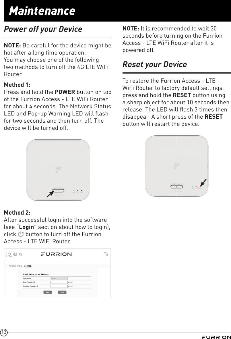 12MaintenancePower off your DeviceNOTE: Be careful for the device might be hot after a long time operation.You may choose one of the following two methods to turn off the 4G LTE WiFi Router.Method 1: Press and hold the POWER button on top of the Furrion Access - LTE WiFi Router for about 4 seconds. The Network Status LED and Pop-up Warning LED will flash for two seconds and then turn off. The device will be turned off.Method 2: After successful login into the software (see “Login” section about how to login), click   button to turn off the Furrion Access - LTE WiFi Router.NOTE: It is recommended to wait 30 seconds before turning on the Furrion Access - LTE WiFi Router after it is powered off. Reset your DeviceTo restore the Furrion Access - LTE WiFi Router to factory default settings, press and hold the RESET button using a sharp object for about 10 seconds then release. The LED will flash 3 times then disappear. A short press of the RESET button will restart the device. 