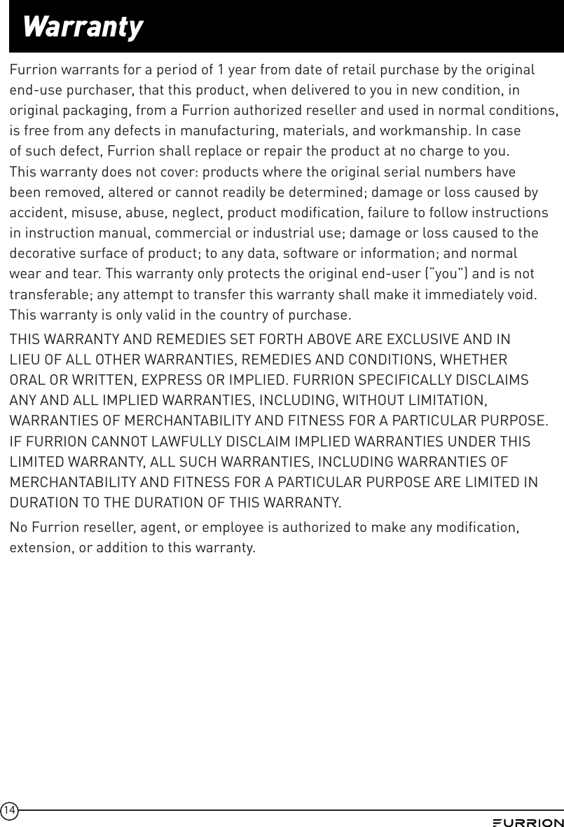 14WarrantyFurrion warrants for a period of 1 year from date of retail purchase by the original end-use purchaser, that this product, when delivered to you in new condition, in original packaging, from a Furrion authorized reseller and used in normal conditions, is free from any defects in manufacturing, materials, and workmanship. In case of such defect, Furrion shall replace or repair the product at no charge to you. This warranty does not cover: products where the original serial numbers have been removed, altered or cannot readily be determined; damage or loss caused by accident, misuse, abuse, neglect, product modification, failure to follow instructions in instruction manual, commercial or industrial use; damage or loss caused to the decorative surface of product; to any data, software or information; and normal wear and tear. This warranty only protects the original end-user (“you”) and is not transferable; any attempt to transfer this warranty shall make it immediately void. This warranty is only valid in the country of purchase.THIS WARRANTY AND REMEDIES SET FORTH ABOVE ARE EXCLUSIVE AND IN LIEU OF ALL OTHER WARRANTIES, REMEDIES AND CONDITIONS, WHETHER ORAL OR WRITTEN, EXPRESS OR IMPLIED. FURRION SPECIFICALLY DISCLAIMS ANY AND ALL IMPLIED WARRANTIES, INCLUDING, WITHOUT LIMITATION, WARRANTIES OF MERCHANTABILITY AND FITNESS FOR A PARTICULAR PURPOSE. IF FURRION CANNOT LAWFULLY DISCLAIM IMPLIED WARRANTIES UNDER THIS LIMITED WARRANTY, ALL SUCH WARRANTIES, INCLUDING WARRANTIES OF MERCHANTABILITY AND FITNESS FOR A PARTICULAR PURPOSE ARE LIMITED IN DURATION TO THE DURATION OF THIS WARRANTY. No Furrion reseller, agent, or employee is authorized to make any modification, extension, or addition to this warranty. 