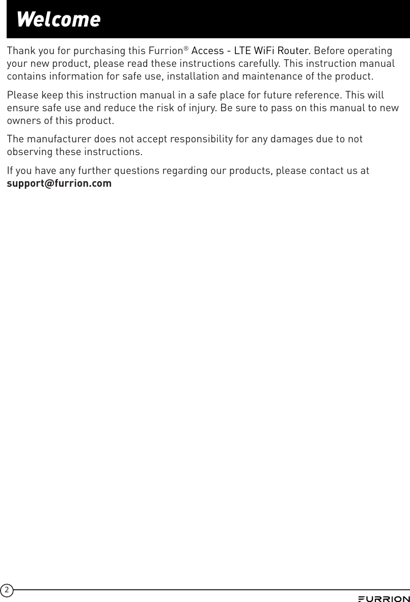 2WelcomeThank you for purchasing this Furrion® Access - LTE WiFi Router. Before operating your new product, please read these instructions carefully. This instruction manual contains information for safe use, installation and maintenance of the product.Please keep this instruction manual in a safe place for future reference. This will ensure safe use and reduce the risk of injury. Be sure to pass on this manual to new owners of this product.The manufacturer does not accept responsibility for any damages due to not observing these instructions.If you have any further questions regarding our products, please contact us at  supportfurrion.com