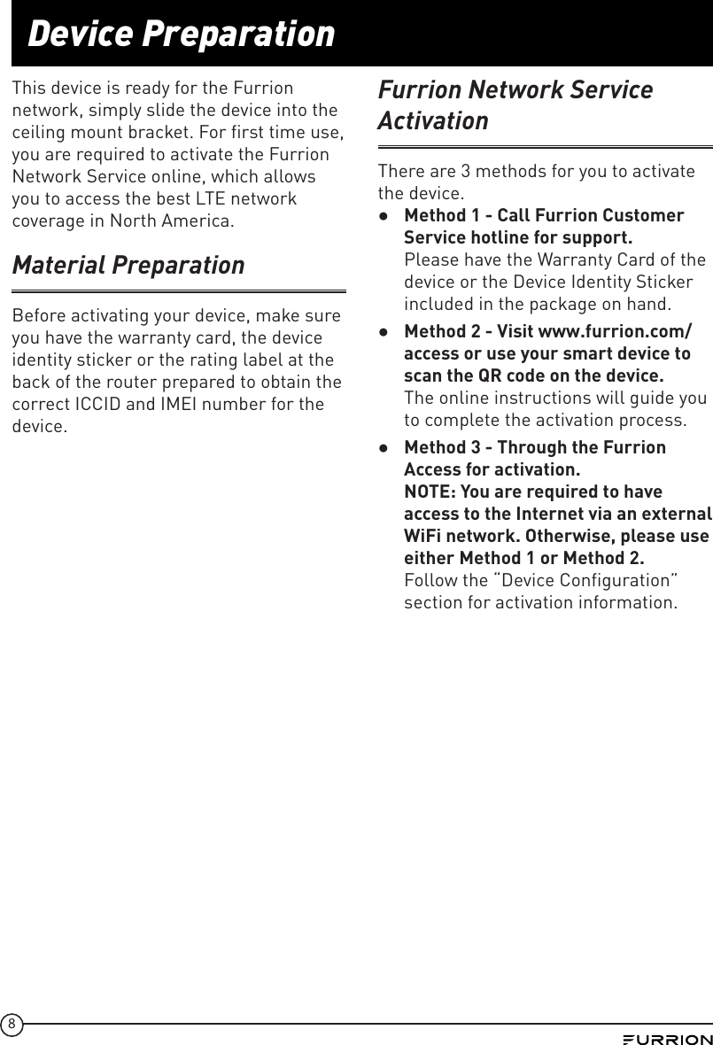 8Device PreparationThis device is ready for the Furrion network, simply slide the device into the ceiling mount bracket. For first time use, you are required to activate the Furrion Network Service online, which allows you to access the best LTE network coverage in North America.Material PreparationBefore activating your device, make sure you have the warranty card, the device identity sticker or the rating label at the back of the router prepared to obtain the correct ICCID and IMEI number for the device.Furrion Network Service ActivationThere are 3 methods for you to activate the device. ●Method 1 - Call Furrion Customer Service hotline for support.  Please have the Warranty Card of the device or the Device Identity Sticker included in the package on hand. ●Method 2 - Visit www.furrion.com/access or use your smart device to scan the QR code on the device.  The online instructions will guide you to complete the activation process. ●Method 3 - Through the Furrion Access for activation. NOTE: You are required to have access to the Internet via an external WiFi network. Otherwise, please use either Method 1 or Method 2. Follow the “Device Configuration” section for activation information.