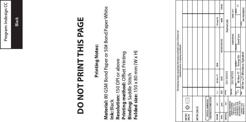 Printing Notes:Material: 80 GSM Bond Paper or 50# Bond Paper WhiteInk: BlackResolution: 150 DPI or abovePrinting method: Offset PrintingBinding: Saddle StitchFolded size: 150 x 80 mm (W x H)DO NOT PRINT THIS PAGEProgram: Indesign CCBlackThis drawing contains proprietary information and trade secrets of Furrion Ltd.  Unauthorized use or copying is prohibited.METRIC [INCH]METRIC [INCH]CRITICAL DIMENSIONCHECKING IS COMPULSORYVOLUME cm3MASS gram NAME ECN NO.DENSITYg /cm3MATERIAL: Furrion Ltd.GENERAL TOLERANCESEXCEPT AS NOTED0 TO 6mm = ±0.1&gt;6 TO 30mm = ±0.2&gt;30 TO 80mm = ±0.3&gt;80 TO 180mm = ±0.4&gt;180mm = ±0.5ANGULAR = ± 3˚FINISH SPEC:COMPOSITE-NO SHEET 1 OF 1SCALE: APPROVED BY: REVISION:NAME: PART NO.1.1IM for LIT Wireless Speaker IM-FAV0000108-Nov-17 Streng Shi David LeeDATE: DRAWN BYMODIFICATIONSStreng ShiNEWREV1.1DATE08-Nov-17