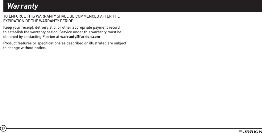 17TO ENFORCE THIS WARRANTY SHALL BE COMMENCED AFTER THE EXPIRATION OF THE WARRANTY PERIOD.Keep your receipt, delivery slip, or other appropriate payment record to establish the warranty period. Service under this warranty must be obtained by contacting Furrion at warranty@furrion.com Product features or speciﬁcations as described or illustrated are subject to change without notice.Warranty