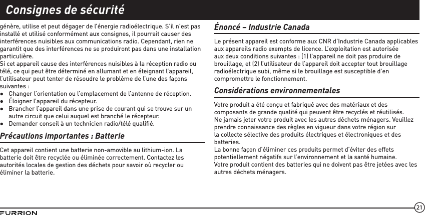 21génère, utilise et peut dégager de l’énergie radioélectrique. S’il n’est pas installé et utilisé conformément aux consignes, il pourrait causer des interférences nuisibles aux communications radio. Cependant, rien ne garantit que des interférences ne se produiront pas dans une installation particulière.Si cet appareil cause des interférences nuisibles à la réception radio ou télé, ce qui peut être déterminé en allumant et en éteignant l’appareil, l’utilisateur peut tenter de résoudre le problème de l’une des façons suivantes :  ●Changer l’orientation ou l’emplacement de l’antenne de réception. ●Éloigner l’appareil du récepteur. ●Brancher l’appareil dans une prise de courant qui se trouve sur un autre circuit que celui auquel est branché le récepteur. ●Demander conseil à un technicien radio/télé qualiﬁé.Précautions importantes: Batterie Cet appareil contient une batterie non-amovible au lithium-ion. La batterie doit être recyclée ou éliminée correctement. Contactez les autorités locales de gestion des déchets pour savoir où recycler ou éliminer la batterie.Énoncé – Industrie CanadaLe présent appareil est conforme aux CNR d’Industrie Canada applicables aux appareils radio exempts de licence. L’exploitation est autorisée aux deux conditions suivantes : (1) l’appareil ne doit pas produire de brouillage, et (2) l’utilisateur de l’appareil doit accepter tout brouillage radioélectrique subi, même si le brouillage est susceptible d’en compromettre le fonctionnement.Considérations environnementalesVotre produit a été conçu et fabriqué avec des matériaux et des composants de grande qualité qui peuvent être recyclés et réutilisés.Ne jamais jeter votre produit avec les autres déchets ménagers. Veuillez prendre connaissance des règles en vigueur dans votre région sur la collecte sélective des produits électriques et électroniques et des batteries.La bonne façon d’éliminer ces produits permet d’éviter des effets potentiellement négatifs sur l’environnement et la santé humaine.Votre produit contient des batteries qui ne doivent pas être jetées avec les autres déchets ménagers.Consignes de sécurité