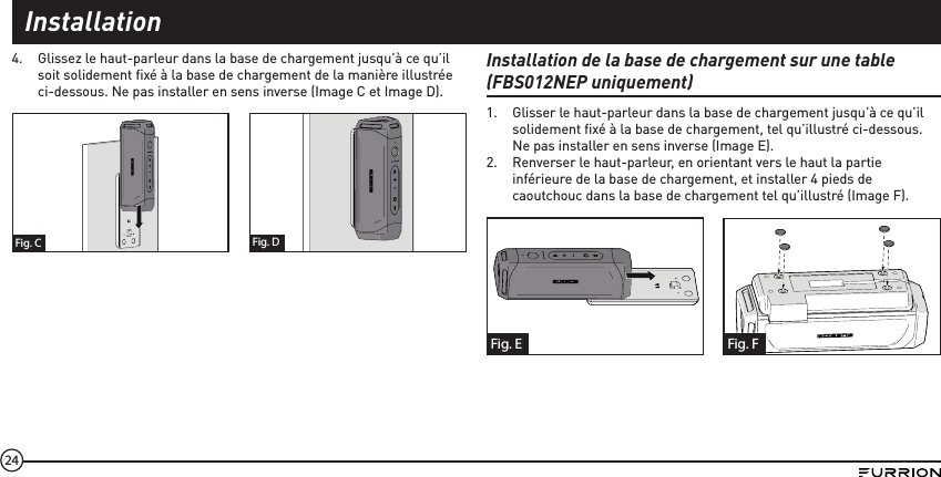 244.  Glissez le haut-parleur dans la base de chargement jusqu’à ce qu’il soit solidement ﬁ xé à la base de chargement de la manière illustrée ci-dessous. Ne pas installer en sens inverse (Image C et Image D).Fig. C Fig. DInstallation de la base de chargement sur une table (FBS012NEP uniquement)1.  Glisser le haut-parleur dans la base de chargement jusqu’à ce qu’il solidement ﬁ xé à la base de chargement, tel qu’illustré ci-dessous. Ne pas installer en sens inverse (Image E).2.  Renverser le haut-parleur, en orientant vers le haut la partie inférieure de la base de chargement, et installer 4 pieds de caoutchouc dans la base de chargement tel qu’illustré (Image F). Fig. E Fig. FInstallation