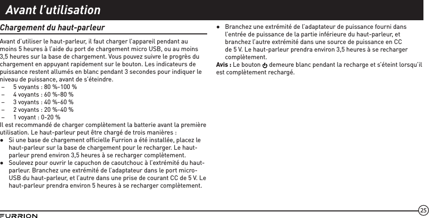 25Chargement du haut-parleurAvant d’utiliser le haut-parleur, il faut charger l’appareil pendant au moins 5 heures à l’aide du port de chargement micro USB, ou au moins 3,5 heures sur la base de chargement. Vous pouvez suivre le progrès du chargement en appuyant rapidement sur le bouton. Les indicateurs de puissance restent allumés en blanc pendant 3 secondes pour indiquer le niveau de puissance, avant de s’éteindre.  –5 voyants : 80 %-100 % –4 voyants : 60 %-80 % –3 voyants : 40 %-60 % –2 voyants : 20 %-40 % –1 voyant : 0-20 %Il est recommandé de charger complètement la batterie avant la première utilisation. Le haut-parleur peut être chargé de trois manières : ●Si une base de chargement ofﬁcielle Furrion a été installée, placez le haut-parleur sur la base de chargement pour le recharger. Le haut-parleur prend environ 3,5 heures à se recharger complètement.  ●Soulevez pour ouvrir le capuchon de caoutchouc à l’extrémité du haut-parleur. Branchez une extrémité de l’adaptateur dans le port micro-USB du haut-parleur, et l’autre dans une prise de courant CC de 5 V. Le haut-parleur prendra environ 5 heures à se recharger complètement. ●Branchez une extrémité de l’adaptateur de puissance fourni dans l’entrée de puissance de la partie inférieure du haut-parleur, et branchez l’autre extrémité dans une source de puissance en CC de 5 V. Le haut-parleur prendra environ 3,5 heures à se recharger complètement.Avis : Le bouton   demeure blanc pendant la recharge et s’éteint lorsqu’il est complètement rechargé.Avant l’utilisation