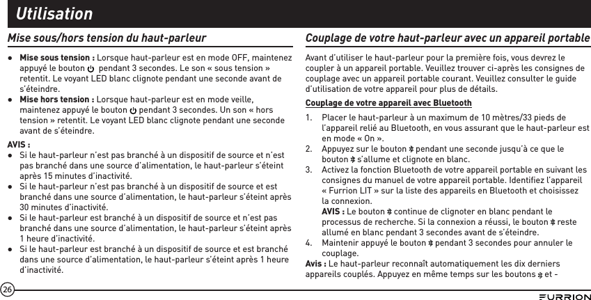 26Mise sous/hors tension du haut-parleur ●Mise sous tension : Lorsque haut-parleur est en mode OFF, maintenez appuyé le bouton    pendant 3 secondes. Le son « sous tension » retentit. Le voyant LED blanc clignote pendant une seconde avant de s’éteindre. ●Mise hors tension : Lorsque haut-parleur est en mode veille, maintenez appuyé le bouton   pendant 3 secondes. Un son « hors tension » retentit. Le voyant LED blanc clignote pendant une seconde avant de s’éteindre.AVIS : ●Si le haut-parleur n’est pas branché à un dispositif de source et n’est pas branché dans une source d’alimentation, le haut-parleur s’éteint après 15 minutes d’inactivité. ●Si le haut-parleur n’est pas branché à un dispositif de source et est branché dans une source d’alimentation, le haut-parleur s’éteint après 30 minutes d’inactivité. ●Si le haut-parleur est branché à un dispositif de source et n’est pas branché dans une source d’alimentation, le haut-parleur s’éteint après 1 heure d’inactivité. ●Si le haut-parleur est branché à un dispositif de source et est branché dans une source d’alimentation, le haut-parleur s’éteint après 1 heure d’inactivité.Couplage de votre haut-parleur avec un appareil portableAvant d’utiliser le haut-parleur pour la première fois, vous devrez le coupler à un appareil portable. Veuillez trouver ci-après les consignes de couplage avec un appareil portable courant. Veuillez consulter le guide d’utilisation de votre appareil pour plus de détails.Couplage de votre appareil avec Bluetooth1.  Placer le haut-parleur à un maximum de 10 mètres/33 pieds de l’appareil relié au Bluetooth, en vous assurant que le haut-parleur est en mode « On ».2.  Appuyez sur le bouton   pendant une seconde jusqu’à ce que le bouton   s’allume et clignote en blanc.3.  Activez la fonction Bluetooth de votre appareil portable en suivant les consignes du manuel de votre appareil portable. Identiﬁez l’appareil « Furrion LIT » sur la liste des appareils en Bluetooth et choisissez la connexion. AVIS : Le bouton   continue de clignoter en blanc pendant le processus de recherche. Si la connexion a réussi, le bouton   reste allumé en blanc pendant 3 secondes avant de s’éteindre.4.  Maintenir appuyé le bouton   pendant 3 secondes pour annuler le couplage. Avis : Le haut-parleur reconnaît automatiquement les dix derniers appareils couplés. Appuyez en même temps sur les boutons   et - Utilisation