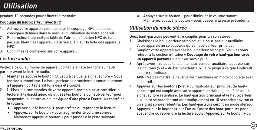 27pendant 10 secondes pour effacer la mémoire.Couplage du haut-parleur avec NFC1.  Activez votre appareil portable pour le couplage NFC, selon les consignes déﬁnies dans le manuel d’utilisation de votre appareil.2.  Rapprochez l’appareil portable de l’aire de détection NFC du haut-parleur. Identiﬁez l’appareil « Furrion LIT » sur la liste des appareils NFC.3.  Conﬁrmez la connexion sur votre appareil. Lecture audioVeillez à ce qu’au moins un appareil portable ait été branché au haut-parleur avant la lecture audio.1.  Maintenez appuyé le bouton   jusqu’à ce que le signal sonore « Sous tension » retentisse. Le haut-parleur se branchera automatiquement à l’appareil portable s’il lui a déjà été couplé.2.  Utilisez les commandes de votre appareil portable pour contrôler la lecture (Playback) audio ou utilisez les boutons du haut-parleur pour suspendre la lecture audio, naviguer d’une piste à l’autre, ou contrôler le volume. ●Appuyez sur le bouton   pour arrêter ou reprendre la lecture. ●Appuyez sur le bouton + pour augmenter le volume sonore. Maintenez appuyé le bouton + pour passer à la piste suivante. ●Appuyez sur le bouton – pour diminuer le volume sonore. Maintenez appuyé le bouton – pour passer à la piste précédente.Utilisation du mode stéréoDeux haut-parleurs peuvent être couplés pour un son stéréo. 1.  Choisissez le haut-parleur principal et le haut-parleur auxiliaire. Votre appareil ne se couplera qu’au haut-parleur principal.2.  Couplez votre appareil avec le haut-parleur principal. Veuillez vous référer à la section intitulée « Couplage de votre haut-parleur avec un appareil portable » pour en savoir plus.3.  Après avoir mis sous tension le haut-parleur auxiliaire, appuyez sur les boutons   et + du haut-parleur auxiliaire jusqu’à ce que l’indicatif sonore retentisse. Avis : Ne pas mettre le haut-parleur auxiliaire en mode couplage avec l’appareil.4.  Appuyez sur les boutons   et + du haut-parleur principal (le haut-parleur qui est couplé avec votre appareil portable) jusqu’à ce qu’un signal sonore retentisse. Le haut-parleur principal et le haut-parleur auxiliaire se brancheront automatiquement en 10 secondes environ et un signal sonore retentira. Les haut-parleurs seront en mode stéréo.5.  Appuyez sur le bouton   sur l’un ou l’autre des haut-parleurs pour suspendre ou reprendre la lecture audio. Appuyez sur le bouton + ou Utilisation