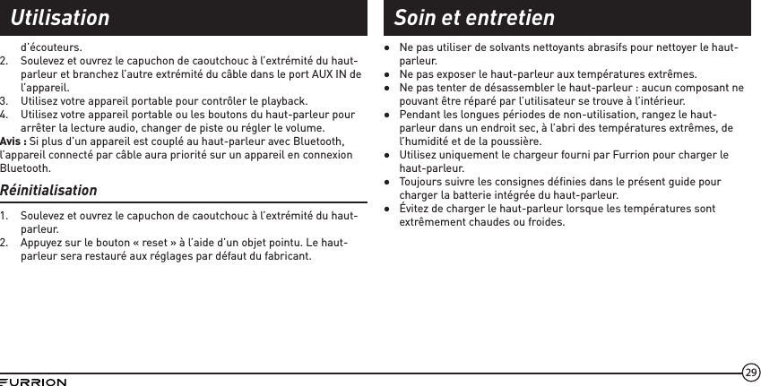 29d’écouteurs. 2.  Soulevez et ouvrez le capuchon de caoutchouc à l’extrémité du haut-parleur et branchez l’autre extrémité du câble dans le port AUX IN de l’appareil.3.  Utilisez votre appareil portable pour contrôler le playback.4.  Utilisez votre appareil portable ou les boutons du haut-parleur pour arrêter la lecture audio, changer de piste ou régler le volume.Avis : Si plus d’un appareil est couplé au haut-parleur avec Bluetooth, l’appareil connecté par câble aura priorité sur un appareil en connexion Bluetooth.Réinitialisation1.  Soulevez et ouvrez le capuchon de caoutchouc à l’extrémité du haut-parleur.2.  Appuyez sur le bouton « reset » à l’aide d’un objet pointu. Le haut-parleur sera restauré aux réglages par défaut du fabricant. ●Ne pas utiliser de solvants nettoyants abrasifs pour nettoyer le haut-parleur. ●Ne pas exposer le haut-parleur aux températures extrêmes. ●Ne pas tenter de désassembler le haut-parleur : aucun composant ne pouvant être réparé par l’utilisateur se trouve à l’intérieur. ●Pendant les longues périodes de non-utilisation, rangez le haut-parleur dans un endroit sec, à l’abri des températures extrêmes, de l’humidité et de la poussière. ●Utilisez uniquement le chargeur fourni par Furrion pour charger le haut-parleur. ●Toujours suivre les consignes déﬁnies dans le présent guide pour charger la batterie intégrée du haut-parleur. ●Évitez de charger le haut-parleur lorsque les températures sont extrêmement chaudes ou froides.Utilisation Soin et entretien